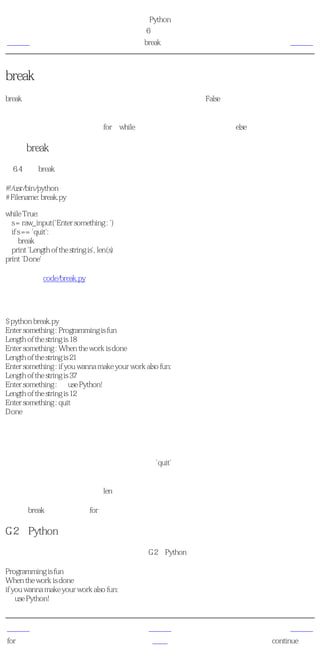 简明 Python 教程
                                             第6章 控制流
上一页                                           break语句          下一页



break语句
break语句是用来 终止 循环语句的，即哪怕循环条件没有称为False或序列还没有被完全递归，
也停止执行循环语句。

一个重要的注释是，如果你从for或while循环中 终止 ，任何对应的循环else块将不执行。

使用break语句
例6.4 使用break语句

#!/usr/bin/python
# Filename: break.py

while True:
  s = raw_input('Enter something : ')
  if s == 'quit':
     break
  print 'Length of the string is', len(s)
print 'Done'

（源文件：code/break.py）


输出
$ python break.py
Enter something : Programming is fun
Length of the string is 18
Enter something : When the work is done
Length of the string is 21
Enter something : if you wanna make your work also fun:
Length of the string is 37
Enter something : use Python!
Length of the string is 12
Enter something : quit
Done

它如何工作
在这个程序中，我们反复地取得用户地输入，然后打印每次输入地长度。我们提供了一个特别
的条件来停止程序，即检验用户的输入是否是'quit'。通过 终止 循环到达程序结尾来停止程
序。

输入字符串的长度通过内建的len函数取得。

记住，break语句也可以在for循环中使用。

G2的Python诗
我在这里输入的是我所写的一段小诗，称为G2的Python诗：

Programming is fun
When the work is done
if you wanna make your work also fun:
    use Python!


上一页                                            上一级             下一页
for循环                                           首页         continue语句
 