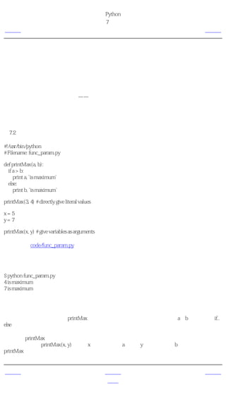 简明 Python 教程
                                                 第7章 函数
上一页                                               函数形参         下一页



函数形参
函数取得的参数是你提供给函数的值，这样函数就可以利用这些值 做 一些事情。这些参数就
像变量一样，只不过它们的值是在我们调用函数的时候定义的，而非在函数本身内赋值。

参数在函数定义的圆括号对内指定，用逗号分割。当我们调用函数的时候，我们以同样的方式
提供值。注意我们使用过的术语——函数中的参数名称为 形参 而你提供给函数调用的值称为
实参 。

使用函数形参
例7.2 使用函数形参

#!/usr/bin/python
# Filename: func_param.py

def printMax(a, b):
  if a > b:
     print a, 'is maximum'
  else:
     print b, 'is maximum'

printMax(3, 4) # directly give literal values

x=5
y=7

printMax(x, y) # give variables as arguments

（源文件：code/func_param.py）


输出
$ python func_param.py
4 is maximum
7 is maximum

它如何工作
这里，我们定义了一个称为printMax的函数，这个函数需要两个形参，叫做a和b。我们使用if..
else语句找出两者之中较大的一个数，并且打印较大的那个数。

在第一个printMax使用中，我们直接把数，即实参，提供给函数。在第二个使用中，我们使用
变量调用函数。printMax(x, y)使实参x的值赋给形参a，实参y的值赋给形参b。在两次调用中，
printMax函数的工作完全相同。


上一页                                                上一级         下一页
简介                                                  首页         局部变量
 