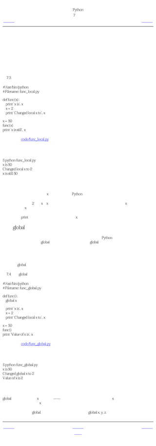 简明 Python 教程
                                   第7章 函数
上一页                                 局部变量          下一页



局部变量
当你在函数定义内声明变量的时候，它们与函数外具有相同名称的其他变量没有任何关系，即
变量名称对于函数来说是 局部 的。这称为变量的 作用域 。所有变量的作用域是它们被定义的
块，从它们的名称被定义的那点开始。

使用局部变量
例7.3 使用局部变量

#!/usr/bin/python
# Filename: func_local.py

def func(x):
  print 'x is', x
  x=2
  print 'Changed local x to', x

x = 50
func(x)
print 'x is still', x

（源文件：code/func_local.py）


输出
$ python func_local.py
x is 50
Changed local x to 2
x is still 50

它如何工作
在函数中，我们第一次使用x的 值 的时候，Python使用函数声明的形参的值。

接下来，我们把值2赋给x。x是函数的局部变量。所以，当我们在函数内改变x的值的时候，在
主块中定义的x不受影响。

在最后一个print语句中，我们证明了主块中的x的值确实没有受到影响。

使用global语句
如果你想要为一个定义在函数外的变量赋值，那么你就得告诉Python这个变量名不是局部的，
而是 全局 的。我们使用global语句完成这一功能。没有global语句，是不可能为定义在函数外
的变量赋值的。

你可以使用定义在函数外的变量的值（假设在函数内没有同名的变量）。然而，我并不鼓励你
这样做，并且你应该尽量避免这样做，因为这使得程序的读者会不清楚这个变量是在哪里定义
的。使用global语句可以清楚地表明变量是在外面的块定义的。

例7.4 使用global语句

#!/usr/bin/python
# Filename: func_global.py

def func():
  global x

  print 'x is', x
  x=2
  print 'Changed local x to', x

x = 50
func()
print 'Value of x is', x

（源文件：code/func_global.py）


输出
$ python func_global.py
x is 50
Changed global x to 2
Value of x is 2

它如何工作
global语句被用来声明x是全局的——因此，当我们在函数内把值赋给x的时候，这个变化也反
映在我们在主块中使用x的值的时候。

你可以使用同一个global语句指定多个全局变量。例如global x, y, z。


上一页                                  上一级          下一页
函数形参                                  首页         默认参数值
 