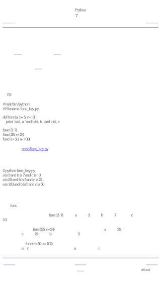 简明 Python 教程
                                                   第7章 函数
上一页                                                 关键参数           下一页



关键参数
如果你的某个函数有许多参数，而你只想指定其中的一部分，那么你可以通过命名来为这些参
数赋值——这被称作 关键参数 ——我们使用名字（关键字）而不是位置（我们前面所一直使
用的方法）来给函数指定实参。

这样做有两个 优势 ——一，由于我们不必担心参数的顺序，使用函数变得更加简单了。二、
假设其他参数都有默认值，我们可以只给我们想要的那些参数赋值。

使用关键参数
例7.6 使用关键参数

#!/usr/bin/python
# Filename: func_key.py

def func(a, b=5, c=10):
  print 'a is', a, 'and b is', b, 'and c is', c

func(3, 7)
func(25, c=24)
func(c=50, a=100)

（源文件：code/func_key.py）


输出
$ python func_key.py
a is 3 and b is 7 and c is 10
a is 25 and b is 5 and c is 24
a is 100 and b is 5 and c is 50

它如何工作
名为func的函数有一个没有默认值的参数，和两个有默认值的参数。

在第一次使用函数的时候， func(3, 7)，参数a得到值3，参数b得到值7，而参数c使用默认值
10。

在第二次使用函数func(25, c=24)的时候，根据实参的位置变量a得到值25。根据命名，即关键
参数，参数c得到值24。变量b根据默认值，为5。

在第三次使用func(c=50, a=100)的时候，我们使用关键参数来完全指定参数值。注意，尽管函
数定义中，a在c之前定义，我们仍然可以在a之前指定参数c的值。


上一页                                                  上一级           下一页
默认参数值                                                 首页         return语句
 