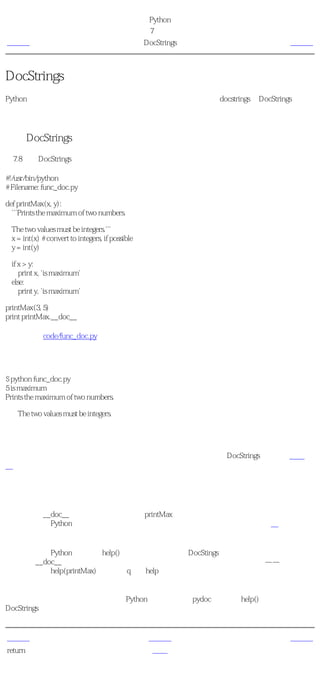 简明 Python 教程
                                                   第7章 函数
上一页                                                 DocStrings   下一页



DocStrings
Python有一个很奇妙的特性，称为 文档字符串 ，它通常被简称为 docstrings 。DocStrings是一个
重要的工具，由于它帮助你的程序文档更加简单易懂，你应该尽量使用它。你甚至可以在程序
运行的时候，从函数恢复文档字符串！

使用DocStrings
例7.8 使用DocStrings

#!/usr/bin/python
# Filename: func_doc.py

def printMax(x, y):
  '''Prints the maximum of two numbers.

  The two values must be integers.'''
  x = int(x) # convert to integers, if possible
  y = int(y)

  if x > y:
     print x, 'is maximum'
  else:
     print y, 'is maximum'

printMax(3, 5)
print printMax.__doc__

（源文件：code/func_doc.py）


输出
$ python func_doc.py
5 is maximum
Prints the maximum of two numbers.

    The two values must be integers.

它如何工作
在函数的第一个逻辑行的字符串是这个函数的 文档字符串 。注意，DocStrings也适用于模块和
类，我们会在后面相应的章节学习它们。

文档字符串的惯例是一个多行字符串，它的首行以大写字母开始，句号结尾。第二行是空行，
从第三行开始是详细的描述。 强烈建议 你在你的函数中使用文档字符串时遵循这个惯例。

你可以使用__doc__（注意双下划线）调用printMax函数的文档字符串属性（属于函数的名
称）。请记住Python把 每一样东西 都作为对象，包括这个函数。我们会在后面的类一章学习
更多关于对象的知识。

如果你已经在Python中使用过help()，那么你已经看到过DocStings的使用了！它所做的只是抓
取函数的__doc__属性，然后整洁地展示给你。你可以对上面这个函数尝试一下——只是在你
的程序中包括help(printMax)。记住按q退出help。

自动化工具也可以以同样的方式从你的程序中提取文档。因此，我 强烈建议 你对你所写的任
何正式函数编写文档字符串。随你的Python发行版附带的pydoc命令，与help()类似地使用
DocStrings。


上一页                                                  上一级         下一页
return语句                                              首页          概括
 