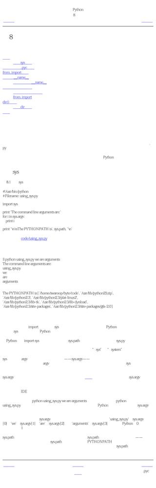 简明 Python 教程
                                             第8章 模块
上一页                                                简介                                   下一页



第8章 模块
目录表

简介
       使用sys模块
字节编译的.pyc文件
from..import语句
模块的__name__
       使用模块的__name__
制造你自己的模块
       创建你自己的模块
       from..import
dir()函数
       使用dir函数
概括


简介
你已经学习了如何在你的程序中定义一次函数而重用代码。如果你想要在其他程序中重用很多
函数，那么你该如何编写程序呢？你可能已经猜到了，答案是使用模块。模块基本上就是一个
包含了所有你定义的函数和变量的文件。为了在其他程序中重用模块，模块的文件名必须以.
py为扩展名。

模块可以从其他程序 输入 以便利用它的功能。这也是我们使用Python标准库的方法。首先，
我们将学习如何使用标准库模块。

使用sys模块
例8.1 使用sys模块

#!/usr/bin/python
# Filename: using_sys.py

import sys

print 'The command line arguments are:'
for i in sys.argv:
  print i

print 'nnThe PYTHONPATH is', sys.path, 'n'

（源文件：code/using_sys.py）


输出
$ python using_sys.py we are arguments
The command line arguments are:
using_sys.py
we
are
arguments


The PYTHONPATH is ['/home/swaroop/byte/code', '/usr/lib/python23.zip',
'/usr/lib/python2.3', '/usr/lib/python2.3/plat-linux2',
'/usr/lib/python2.3/lib-tk', '/usr/lib/python2.3/lib-dynload',
'/usr/lib/python2.3/site-packages', '/usr/lib/python2.3/site-packages/gtk-2.0']

它如何工作
首先，我们利用import语句 输入 sys模块。基本上，这句语句告诉Python，我们想要使用这个
模块。sys模块包含了与Python解释器和它的环境有关的函数。

当Python执行import sys语句的时候，它在sys.path变量中所列目录中寻找sys.py模块。如果找到
了这个文件，这个模块的主块中的语句将被运行，然后这个模块将能够被你 使用 。注意，初
始化过程仅在我们 第一次 输入模块的时候进行。另外，“sys”是“system”的缩写。

sys模块中的argv变量通过使用点号指明——sys.argv——这种方法的一个优势是这个名称不会与
任何在你的程序中使用的argv变量冲突。另外，它也清晰地表明了这个名称是sys模块的一部
分。

sys.argv变量是一个字符串的 列表 （列表会在后面的章节详细解释）。特别地，sys.argv包含了
命令行参数 的列表，即使用命令行传递给你的程序的参数。

如果你使用IDE编写运行这些程序，请在菜单里寻找一个指定程序的命令行参数的方法。

这里，当我们执行python using_sys.py we are arguments的时候，我们使用python命令运行
using_sys.py模块，后面跟着的内容被作为参数传递给程序。Python为我们把它存储在sys.argv变
量中。

记住，脚本的名称总是sys.argv列表的第一个参数。所以，在这里，'using_sys.py'是sys.argv
[0]、'we'是sys.argv[1]、'are'是sys.argv[2]以及'arguments'是sys.argv[3]。注意，Python从0开始计
数，而非从1开始。

sys.path包含输入模块的目录名列表。我们可以观察到sys.path的第一个字符串是空的——这个
空的字符串表示当前目录也是sys.path的一部分，这与PYTHONPATH环境变量是相同的。这意
味着你可以直接输入位于当前目录的模块。否则，你得把你的模块放在sys.path所列的目录之
一。


上一页                                              上一级                                    下一页
                                                                                  字节编译的.pyc文
概括                                                 首页
                                                                                           件
 