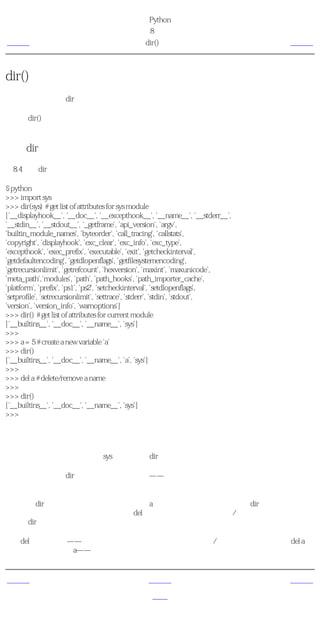 简明 Python 教程
                                           第8章 模块
上一页                                           dir()函数                         下一页



dir()函数
你可以使用内建的dir函数来列出模块定义的标识符。标识符有函数、类和变量。

当你为dir()提供一个模块名的时候，它返回模块定义的名称列表。如果不提供参数，它返回当
前模块中定义的名称列表。

使用dir函数
例8.4 使用dir函数

$ python
>>> import sys
>>> dir(sys) # get list of attributes for sys module
['__displayhook__', '__doc__', '__excepthook__', '__name__', '__stderr__',
'__stdin__', '__stdout__', '_getframe', 'api_version', 'argv',
'builtin_module_names', 'byteorder', 'call_tracing', 'callstats',
'copyright', 'displayhook', 'exc_clear', 'exc_info', 'exc_type',
'excepthook', 'exec_prefix', 'executable', 'exit', 'getcheckinterval',
'getdefaultencoding', 'getdlopenflags', 'getfilesystemencoding',
'getrecursionlimit', 'getrefcount', 'hexversion', 'maxint', 'maxunicode',
'meta_path','modules', 'path', 'path_hooks', 'path_importer_cache',
'platform', 'prefix', 'ps1', 'ps2', 'setcheckinterval', 'setdlopenflags',
'setprofile', 'setrecursionlimit', 'settrace', 'stderr', 'stdin', 'stdout',
'version', 'version_info', 'warnoptions']
>>> dir() # get list of attributes for current module
['__builtins__', '__doc__', '__name__', 'sys']
>>>
>>> a = 5 # create a new variable 'a'
>>> dir()
['__builtins__', '__doc__', '__name__', 'a', 'sys']
>>>
>>> del a # delete/remove a name
>>>
>>> dir()
['__builtins__', '__doc__', '__name__', 'sys']
>>>

它如何工作
首先，我们来看一下在输入的sys模块上使用dir。我们看到它包含一个庞大的属性列表。

接下来，我们不给dir函数传递参数而使用它——默认地，它返回当前模块的属性列表。注
意，输入的模块同样是列表的一部分。

为了观察dir的作用，我们定义一个新的变量a并且给它赋一个值，然后检验dir，我们观察到在
列表中增加了以上相同的值。我们使用del语句删除当前模块中的变量/属性，这个变化再一次
反映在dir的输出中。

关于del的一点注释——这个语句在运行后被用来 删除 一个变量/名称。在这个例子中，del a，
你将无法再使用变量a——它就好像从来没有存在过一样。


上一页                                            上一级                            下一页
制造你自己的模
                                                首页                             概括
块
 