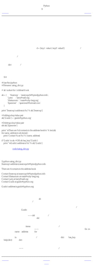 简明 Python 教程
                                           第9章 数据结构
上一页                                                字典             下一页



字典
字典类似于你通过联系人名字查找地址和联系人详细情况的地址簿，即，我们把键（名字）和
值（详细情况）联系在一起。注意，键必须是唯一的，就像如果有两个人恰巧同名的话，你无
法找到正确的信息。

注意，你只能使用不可变的对象（比如字符串）来作为字典的键，但是你可以把不可变或可变
的对象作为字典的值。基本说来就是，你应该只使用简单的对象作为键。

键值对在字典中以这样的方式标记：d = {key1 : value1, key2 : value2 }。注意它们的键/值对用冒
号分割，而各个对用逗号分割，所有这些都包括在花括号中。

记住字典中的键/值对是没有顺序的。如果你想要一个特定的顺序，那么你应该在使用前自己
对它们排序。

字典是dict类的实例/对象。

使用字典
例9.4 使用字典

#!/usr/bin/python
# Filename: using_dict.py

# 'ab' is short for 'a'ddress'b'ook

ab = {      'Swaroop' : 'swaroopch@byteofpython.info',
         'Larry' : 'larry@wall.org',
         'Matsumoto' : 'matz@ruby-lang.org',
         'Spammer' : 'spammer@hotmail.com'
  }

print "Swaroop's address is %s" % ab['Swaroop']

# Adding a key/value pair
ab['Guido'] = 'guido@python.org'

# Deleting a key/value pair
del ab['Spammer']

print 'nThere are %d contacts in the address-bookn' % len(ab)
for name, address in ab.items():
  print 'Contact %s at %s' % (name, address)

if 'Guido' in ab: # OR ab.has_key('Guido')
   print "nGuido's address is %s" % ab['Guido']

（源文件：code/using_dict.py）


输出
$ python using_dict.py
Swaroop's address is swaroopch@byteofpython.info

There are 4 contacts in the address-book

Contact Swaroop at swaroopch@byteofpython.info
Contact Matsumoto at matz@ruby-lang.org
Contact Larry at larry@wall.org
Contact Guido at guido@python.org

Guido's address is guido@python.org

它如何工作
我们使用已经介绍过的标记创建了字典ab。然后我们使用在列表和元组章节中已经讨论过的索
引操作符来指定键，从而使用键/值对。我们可以看到字典的语法同样十分简单。

我们可以使用索引操作符来寻址一个键并为它赋值，这样就增加了一个新的键/值对，就像在
上面的例子中我们对Guido所做的一样。

我们可以使用我们的老朋友——del语句来删除键/值对。我们只需要指明字典和用索引操作符
指明要删除的键，然后把它们传递给del语句就可以了。执行这个操作的时候，我们无需知道
那个键所对应的值。

接下来，我们使用字典的items方法，来使用字典中的每个键/值对。这会返回一个元组的列
表，其中每个元组都包含一对项目——键与对应的值。我们抓取这个对，然后分别赋给for..in
循环中的变量name和address然后在for－块中打印这些值。

我们可以使用in操作符来检验一个键/值对是否存在，或者使用dict类的has_key方法。你可以使
用help(dict)来查看dict类的完整方法列表。

关键字参数与字典。如果换一个角度看待你在函数中使用的关键字参数的话，你已经使用了字
典了！只需想一下——你在函数定义的参数列表中使用的键/值对。当你在函数中使用变量的
时候，它只不过是使用一个字典的键（这在编译器设计的术语中被称作 符号表 ）。


上一页                                                上一级            下一页
元组                                                 首页              序列
 