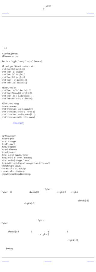 简明 Python 教程
                                              第9章 数据结构
上一页                                                   序列      下一页



序列
列表、元组和字符串都是序列，但是序列是什么，它们为什么如此特别呢？序列的两个主要特
点是索引操作符和切片操作符。索引操作符让我们可以从序列中抓取一个特定项目。切片操作
符让我们能够获取序列的一个切片，即一部分序列。

使用序列
例9.5 使用序列

#!/usr/bin/python
# Filename: seq.py

shoplist = ['apple', 'mango', 'carrot', 'banana']

# Indexing or 'Subscription' operation
print 'Item 0 is', shoplist[0]
print 'Item 1 is', shoplist[1]
print 'Item 2 is', shoplist[2]
print 'Item 3 is', shoplist[3]
print 'Item -1 is', shoplist[-1]
print 'Item -2 is', shoplist[-2]

# Slicing on a list
print 'Item 1 to 3 is', shoplist[1:3]
print 'Item 2 to end is', shoplist[2:]
print 'Item 1 to -1 is', shoplist[1:-1]
print 'Item start to end is', shoplist[:]

# Slicing on a string
name = 'swaroop'
print 'characters 1 to 3 is', name[1:3]
print 'characters 2 to end is', name[2:]
print 'characters 1 to -1 is', name[1:-1]
print 'characters start to end is', name[:]

（源文件：code/seq.py）


输出
$ python seq.py
Item 0 is apple
Item 1 is mango
Item 2 is carrot
Item 3 is banana
Item -1 is banana
Item -2 is carrot
Item 1 to 3 is ['mango', 'carrot']
Item 2 to end is ['carrot', 'banana']
Item 1 to -1 is ['mango', 'carrot']
Item start to end is ['apple', 'mango', 'carrot', 'banana']
characters 1 to 3 is wa
characters 2 to end is aroop
characters 1 to -1 is waroo
characters start to end is swaroop

它如何工作
首先，我们来学习如何使用索引来取得序列中的单个项目。这也被称作是下标操作。每当你用
方括号中的一个数来指定一个序列的时候，Python会为你抓取序列中对应位置的项目。记住，
Python从0开始计数。因此，shoplist[0]抓取第一个项目，shoplist[3]抓取shoplist序列中的第四个
元素。

索引同样可以是负数，在那样的情况下，位置是从序列尾开始计算的。因此，shoplist[-1]表示
序列的最后一个元素而shoplist[-2]抓取序列的倒数第二个项目。

切片操作符是序列名后跟一个方括号，方括号中有一对可选的数字，并用冒号分割。注意这与
你使用的索引操作符十分相似。记住数是可选的，而冒号是必须的。

切片操作符中的第一个数（冒号之前）表示切片开始的位置，第二个数（冒号之后）表示切片
到哪里结束。如果不指定第一个数，Python就从序列首开始。如果没有指定第二个数，则
Python会停止在序列尾。注意，返回的序列从开始位置 开始 ，刚好在 结束 位置之前结束。即
开始位置是包含在序列切片中的，而结束位置被排斥在切片外。

这样，shoplist[1:3]返回从位置1开始，包括位置2，但是停止在位置3的一个序列切片，因此返
回一个含有两个项目的切片。类似地，shoplist[:]返回整个序列的拷贝。

你可以用负数做切片。负数用在从序列尾开始计算的位置。例如，shoplist[:-1]会返回除了最后
一个项目外包含所有项目的序列切片。

使用Python解释器交互地尝试不同切片指定组合，即在提示符下你能够马上看到结果。序列的
神奇之处在于你可以用相同的方法访问元组、列表和字符串。


上一页                                                 上一级       下一页
字典                                                    首页       引用
 