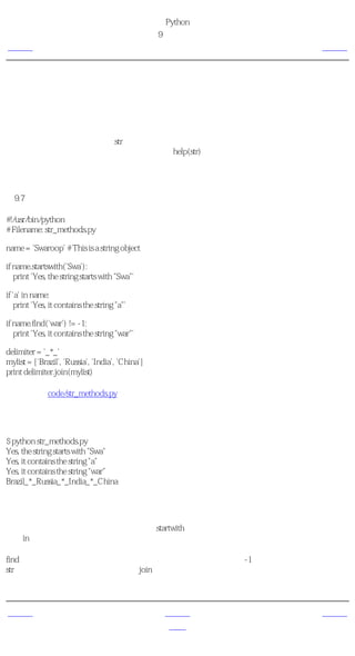 简明 Python 教程
                                                  第9章 数据结构
上一页                                               更多字符串的内容       下一页



更多字符串的内容
我们已经在前面详细讨论了字符串。我们还需要知道什么呢？那么，你是否知道字符串也是对
象，同样具有方法。这些方法可以完成包括检验一部分字符串和去除空格在内的各种工作。

你在程序中使用的字符串都是str类的对象。这个类的一些有用的方法会在下面这个例子中说
明。如果要了解这些方法的完整列表，请参见help(str)。

字符串的方法
例9.7 字符串的方法

#!/usr/bin/python
# Filename: str_methods.py

name = 'Swaroop' # This is a string object

if name.startswith('Swa'):
   print 'Yes, the string starts with "Swa"'

if 'a' in name:
   print 'Yes, it contains the string "a"'

if name.find('war') != -1:
   print 'Yes, it contains the string "war"'

delimiter = '_*_'
mylist = ['Brazil', 'Russia', 'India', 'China']
print delimiter.join(mylist)

（源文件：code/str_methods.py）


输出
$ python str_methods.py
Yes, the string starts with "Swa"
Yes, it contains the string "a"
Yes, it contains the string "war"
Brazil_*_Russia_*_India_*_China

它如何工作
这里，我们看到使用了许多字符串方法。startwith方法是用来测试字符串是否以给定字符串开
始。in操作符用来检验一个给定字符串是否为另一个字符串的一部分。

find方法用来找出给定字符串在另一个字符串中的位置，或者返回-1以表示找不到子字符串。
str类也有以一个作为分隔符的字符串join序列的项目的整洁的方法，它返回一个生成的大字符
串。


上一页                                                  上一级         下一页
引用                                                    首页          概括
 