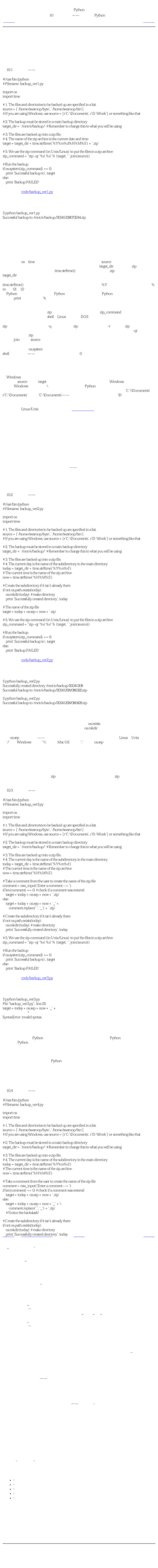 简明 Python 教程
                                第10章 解决问题——编写一个Python脚本
上一页                                                   解决方案                                      下一页



解决方案
当我们基本完成程序的设计，我们就可以编写代码了，它是对我们的解决方案的实施。

版本一
例10.1 备份脚本——版本一

#!/usr/bin/python
# Filename: backup_ver1.py

import os
import time

# 1. The files and directories to be backed up are specified in a list.
source = ['/home/swaroop/byte', '/home/swaroop/bin']
# If you are using Windows, use source = [r'C:Documents', r'D:Work'] or something like that

# 2. The backup must be stored in a main backup directory
target_dir = '/mnt/e/backup/' # Remember to change this to what you will be using

# 3. The files are backed up into a zip file.
# 4. The name of the zip archive is the current date and time
target = target_dir + time.strftime('%Y%m%d%H%M%S') + '.zip'

# 5. We use the zip command (in Unix/Linux) to put the files in a zip archive
zip_command = "zip -qr '%s' %s" % (target, ' '.join(source))

# Run the backup
if os.system(zip_command) == 0:
   print 'Successful backup to', target
else:
   print 'Backup FAILED'

（源文件：code/backup_ver1.py）


输出
$ python backup_ver1.py
Successful backup to /mnt/e/backup/20041208073244.zip

现在，我们已经处于测试环节了，在这个环节，我们测试我们的程序是否正确工作。如果它与
我们所期望的不一样，我们就得调试我们的程序，即消除程序中的 瑕疵 （错误）。

它如何工作
接下来你将看到我们如何把 设计 一步一步地转换为 代码 。

我们使用了os和time模块，所以我们输入它们。然后，我们在source列表中指定需要备份的文
件和目录。目标目录是我们想要存储备份文件的地方，它由target_dir变量指定。zip归档的名称
是目前的日期和时间，我们使用time.strftime()函数获得。它还包括.zip扩展名，将被保存在
target_dir目录中。

time.strftime()函数需要我们在上面的程序中使用的那种定制。%Y会被无世纪的年份所替代。%
m会被01到12之间的一个十进制月份数替代，其他依次类推。这些定制的详细情况可以在
《Python参考手册》中获得。《Python参考手册》包含在你的Python发行版中。注意这些定制
与用于print语句的定制（%后跟一个元组）类似（但不完全相同）

我们使用加法操作符来 级连 字符串，即把两个字符串连接在一起返回一个新的字符串。通过
这种方式，我们创建了目标zip文件的名称。接着我们创建了zip_command字符串，它包含我们
将要执行的命令。你可以在shell（Linux终端或者DOS提示符）中运行它，以检验它是否工作。

zip命令有一些选项和参数。-q选项用来表示zip命令安静地工作。-r选项表示zip命令对目录递
归地工作，即它包括子目录以及子目录中的文件。两个选项可以组合成缩写形式-qr。选项后
面跟着待创建的zip归档的名称，然后再是待备份的文件和目录列表。我们使用已经学习过的
字符串join方法把source列表转换为字符串。

最后，我们使用os.system函数 运行 命令，利用这个函数就好像在 系统 中运行命令一样。即在
shell中运行命令——如果命令成功运行，它返回0，否则它返回错误号。

根据命令的输出，我们打印对应的消息，显示备份是否创建成功。好了，就是这样我们已经创
建了一个脚本来对我们的重要文件做备份！

给Windows用户的注释
你可以把source列表和target目录设置成任何文件和目录名，但是在Windows中你得小心一些。
问题是Windows把反斜杠（）作为目录分隔符，而Python用反斜杠表示转义符！
所以，你得使用转义符来表示反斜杠本身或者使用自然字符串。例如，使用'C:Documents'或
r'C:Documents'而不是'C:Documents'——你在使用一个不知名的转义符D！

现在我们已经有了一个可以工作的备份脚本，我们可以在任何我们想要建立文件备份的时候使
用它。建议Linux/Unix用户使用前面介绍的可执行的方法，这样就可以在任何地方任何时候运
行备份脚本了。这被称为软件的实施环节或开发环节。

上面的程序可以正确工作，但是（通常）第一个程序并不是与你所期望的完全一样。例如，可
能有些问题你没有设计恰当，又或者你在输入代码的时候发生了一点错误，等等。正常情况
下，你应该回到设计环节或者调试程序。

版本二
第一个版本的脚本可以工作。然而，我们可以对它做些优化以便让它在我们的日常工作中变得
更好。这称为软件的维护环节。

我认为优化之一是采用更好的文件名机制——使用 时间 作为文件名，而当前的 日期 作为目录
名，存放在主备份目录中。这样做的一个优势是你的备份会以等级结构存储，因此它就更加容
易管理了。另外一个优势是文件名的长度也可以变短。还有一个优势是采用各自独立的文件夹
可以帮助你方便地检验你是否在每一天创建了备份，因为只有在你创建了备份，才会出现那天
的目录。

例10.2 备份脚本——版本二

#!/usr/bin/python
# Filename: backup_ver2.py

import os
import time

# 1. The files and directories to be backed up are specified in a list.
source = ['/home/swaroop/byte', '/home/swaroop/bin']
# If you are using Windows, use source = [r'C:Documents', r'D:Work'] or something like that

# 2. The backup must be stored in a main backup directory
target_dir = '/mnt/e/backup/' # Remember to change this to what you will be using

# 3. The files are backed up into a zip file.
# 4. The current day is the name of the subdirectory in the main directory
today = target_dir + time.strftime('%Y%m%d')
# The current time is the name of the zip archive
now = time.strftime('%H%M%S')

# Create the subdirectory if it isn't already there
if not os.path.exists(today):
   os.mkdir(today) # make directory
   print 'Successfully created directory', today

# The name of the zip file
target = today + os.sep + now + '.zip'

# 5. We use the zip command (in Unix/Linux) to put the files in a zip archive
zip_command = "zip -qr '%s' %s" % (target, ' '.join(source))

# Run the backup
if os.system(zip_command) == 0:
   print 'Successful backup to', target
else:
   print 'Backup FAILED'

（源文件：code/backup_ver2.py）


输出
$ python backup_ver2.py
Successfully created directory /mnt/e/backup/20041208
Successful backup to /mnt/e/backup/20041208/080020.zip

$ python backup_ver2.py
Successful backup to /mnt/e/backup/20041208/080428.zip

它如何工作
两个程序的大部分是相同的。改变的部分主要是使用os.exists函数检验在主备份目录中是否有
以当前日期作为名称的目录。如果没有，我们使用os.mkdir函数创建。

注意os.sep变量的用法——这会根据你的操作系统给出目录分隔符，即在Linux、Unix下它
是'/'，在Windows下它是''，而在Mac OS下它是':'。使用os.sep而非直接使用字符，会使我们的
程序具有移植性，可以在上述这些系统下工作。

版本三
第二个版本在我做较多备份的时候还工作得不错，但是如果有极多备份的时候，我发现要区分
每个备份是干什么的，会变得十分困难！例如，我可能对程序或者演讲稿做了一些重要的改
变，于是我想要把这些改变与zip归档的名称联系起来。这可以通过在zip归档名上附带一个用
户提供的注释来方便地实现。

例10.3 备份脚本——版本三（不工作！）

#!/usr/bin/python
# Filename: backup_ver3.py

import os
import time

# 1. The files and directories to be backed up are specified in a list.
source = ['/home/swaroop/byte', '/home/swaroop/bin']
# If you are using Windows, use source = [r'C:Documents', r'D:Work'] or something like that

# 2. The backup must be stored in a main backup directory
target_dir = '/mnt/e/backup/' # Remember to change this to what you will be using

# 3. The files are backed up into a zip file.
# 4. The current day is the name of the subdirectory in the main directory
today = target_dir + time.strftime('%Y%m%d')
# The current time is the name of the zip archive
now = time.strftime('%H%M%S')

# Take a comment from the user to create the name of the zip file
comment = raw_input('Enter a comment --> ')
if len(comment) == 0: # check if a comment was entered
    target = today + os.sep + now + '.zip'
else:
    target = today + os.sep + now + '_' +
      comment.replace(' ', '_') + '.zip'

# Create the subdirectory if it isn't already there
if not os.path.exists(today):
   os.mkdir(today) # make directory
   print 'Successfully created directory', today

# 5. We use the zip command (in Unix/Linux) to put the files in a zip archive
zip_command = "zip -qr '%s' %s" % (target, ' '.join(source))

# Run the backup
if os.system(zip_command) == 0:
   print 'Successful backup to', target
else:
   print 'Backup FAILED'

（源文件：code/backup_ver3.py）


输出
$ python backup_ver3.py
File "backup_ver3.py", line 25
target = today + os.sep + now + '_' +
                 ^
SyntaxError: invalid syntax

它如何（不）工作
这个程序不工作！Python说有一个语法错误，这意味着脚本不满足Python可以识别的结构。当
我们观察Python给出的错误的时候，它也告诉了我们它检测出错误的位置。所以我们从那行开
始 调试 我们的程序。

通过仔细的观察，我们发现一个逻辑行被分成了两个物理行，但是我们并没有指明这两个物理
行属于同一逻辑行。基本上，Python发现加法操作符（＋）在那一逻辑行没有任何操作数，因
此它不知道该如何继续。记住我们可以使用物理行尾的反斜杠来表示逻辑行在下一物理行继
续。所以，我们修正了程序。这被称为修订。

版本四
例10.4 备份脚本——版本四

#!/usr/bin/python
# Filename: backup_ver4.py

import os
import time

# 1. The files and directories to be backed up are specified in a list.
source = ['/home/swaroop/byte', '/home/swaroop/bin']
# If you are using Windows, use source = [r'C:Documents', r'D:Work'] or something like that

# 2. The backup must be stored in a main backup directory
target_dir = '/mnt/e/backup/' # Remember to change this to what you will be using

# 3. The files are backed up into a zip file.
# 4. The current day is the name of the subdirectory in the main directory
today = target_dir + time.strftime('%Y%m%d')
# The current time is the name of the zip archive
now = time.strftime('%H%M%S')

# Take a comment from the user to create the name of the zip file
comment = raw_input('Enter a comment --> ')
if len(comment) == 0: # check if a comment was entered
    target = today + os.sep + now + '.zip'
else:
    target = today + os.sep + now + '_' + 
      comment.replace(' ', '_') + '.zip'
    # Notice the backslash!

# Create the subdirectory if it isn't already there
if not os.path.exists(today):
   os.mkdir(today) # make directory
   print 'Successfully created directory', today

# 5. We use the zip command (in Unix/Linux) to put the files in a zip archive
zip_command = "zip -qr '%s' %s" % (target, ' '.join(source))

# Run the backup
if os.system(zip_command) == 0:
   print 'Successful backup to', target
else:
   print 'Backup FAILED'

（源文件：code/backup_ver4.py）


输出
$ python backup_ver4.py
Enter a comment --> added new examples
Successful backup to /mnt/e/backup/20041208/082156_added_new_examples.zip

$ python backup_ver4.py
Enter a comment -->
Successful backup to /mnt/e/backup/20041208/082316.zip

它如何工作
这个程序现在工作了！让我们看一下版本三中作出的实质性改进。我们使用raw_input函数得到
用户的注释，然后通过len函数找出输入的长度以检验用户是否确实输入了什么东西。如果用
户只是按了回车（比如这只是一个惯例备份，没有做什么特别的修改），那么我们就如之前那
样继续操作。

然而，如果提供了注释，那么它会被附加到zip归档名，就在.zip扩展名之前。注意我们把注释
中的空格替换成下划线——这是因为处理这样的文件名要容易得多。

进一步优化
对于大多数用户来说，第四个版本是一个满意的工作脚本了，但是它仍然有进一步改进的空
间。比如，你可以在程序中包含 交互 程度——你可以用-v选项来使你的程序更具交互性。

另一个可能的改进是使文件和目录能够通过命令行直接传递给脚本。我们可以通过sys.argv列表
来获取它们，然后我们可以使用list类提供的extend方法把它们加到source列表中去。

我还希望有的一个优化是使用tar命令替代zip命令。这样做的一个优势是在你结合使用tar和gzip
命令的时候，备份会更快更小。如果你想要在Windows中使用这些归档，WinZip也能方便地处
理这些.tar.gz文件。tar命令在大多数Linux/Unix系统中都是默认可用的。Windows用户也可以下
载安装它。

命令字符串现在将称为：

tar = 'tar -cvzf %s %s -X /home/swaroop/excludes.txt' % (target, ' '.join(srcdir))

选项解释如下：

     ●   -c表示创建一个归档。
     ●   -v表示交互，即命令更具交互性。
     ●   -z表示使用gzip滤波器。
     ●   -f表示强迫创建归档，即如果已经有一个同名文件，它会被替换。
     ●   -X表示含在指定文件名列表中的文件会被排除在备份之外。例如，你可以在文件中指定
         *~，从而不让备份包括所有以~结尾的文件。

重要
最理想的创建这些归档的方法是分别使用zipfile和tarfile。它们是Python标准库的一部分，可以
供你使用。使用这些库就避免了使用os.system这个不推荐使用的函数，它容易引发严重的错
误。
然而，我在本节中使用os.system的方法来创建备份，这纯粹是为了教学的需要。这样的话，例
子就可以简单到让每个人都能够理解，同时也已经足够用了。


上一页                                                   上一级                                       下一页
问题                                                    首页                               软件开发过程
 