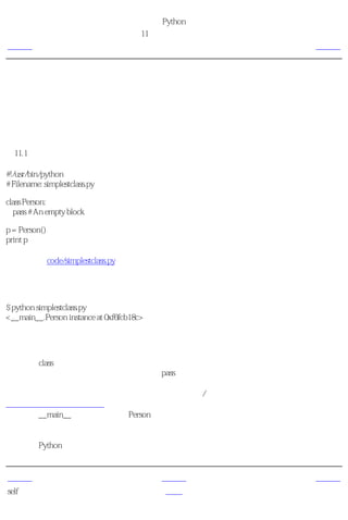 简明 Python 教程
                                    第11章 面向对象的编程
上一页                                         类         下一页



类
一个尽可能简单的类如下面这个例子所示。

创建一个类
例11.1 创建一个类

#!/usr/bin/python
# Filename: simplestclass.py

class Person:
  pass # An empty block

p = Person()
print p

（源文件：code/simplestclass.py）


输出
$ python simplestclass.py
<__main__.Person instance at 0xf6fcb18c>

它如何工作
我们使用class语句后跟类名，创建了一个新的类。这后面跟着一个缩进的语句块形成类体。在
这个例子中，我们使用了一个空白块，它由pass语句表示。

接下来，我们使用类名后跟一对圆括号来创建一个对象/实例。（我们将在下面的章节中学习
更多的如何创建实例的方法）。为了验证，我们简单地打印了这个变量的类型。它告诉我们我
们已经在__main__模块中有了一个Person类的实例。

可以注意到存储对象的计算机内存地址也打印了出来。这个地址在你的计算机上会是另外一个
值，因为Python可以在任何空位存储对象。


上一页                                        上一级        下一页
self                                       首页        对象的方法
 