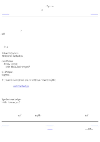 简明 Python 教程
                                       第11章 面向对象的编程
上一页                                           对象的方法                下一页



对象的方法
我们已经讨论了类/对象可以拥有像函数一样的方法，这些方法与函数的区别只是一个额外的
self变量。现在我们来学习一个例子。

使用对象的方法
例11.2 使用对象的方法

#!/usr/bin/python
# Filename: method.py

class Person:
  def sayHi(self):
     print 'Hello, how are you?'

p = Person()
p.sayHi()

# This short example can also be written as Person().sayHi()

（源文件：code/method.py）


输出
$ python method.py
Hello, how are you?

它如何工作
这里我们看到了self的用法。注意sayHi方法没有任何参数，但仍然在函数定义时有self。


上一页                                              上一级               下一页
类                                                 首页           __init__方法
 