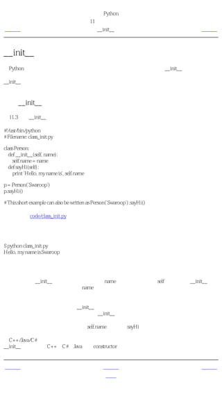 简明 Python 教程
                                            第11章 面向对象的编程
上一页                                            __init__方法                  下一页



__init__方法
在Python的类中有很多方法的名字有特殊的重要意义。现在我们将学习__init__方法的意义。

__init__方法在类的一个对象被建立时，马上运行。这个方法可以用来对你的对象做一些你希
望的 初始化 。注意，这个名称的开始和结尾都是双下划线。

使用__init__方法
例11.3 使用__init__方法

#!/usr/bin/python
# Filename: class_init.py

class Person:
  def __init__(self, name):
     self.name = name
  def sayHi(self):
     print 'Hello, my name is', self.name

p = Person('Swaroop')
p.sayHi()

# This short example can also be written as Person('Swaroop').sayHi()

（源文件：code/class_init.py）


输出
$ python class_init.py
Hello, my name is Swaroop

它如何工作
这里，我们把__init__方法定义为取一个参数name（以及普通的参数self）。在这个__init__里，
我们只是创建一个新的域，也称为name。注意它们是两个不同的变量，尽管它们有相同的名
字。点号使我们能够区分它们。

最重要的是，我们没有专门调用__init__方法，只是在创建一个类的新实例的时候，把参数包
括在圆括号内跟在类名后面，从而传递给__init__方法。这是这种方法的重要之处。

现在，我们能够在我们的方法中使用self.name域。这在sayHi方法中得到了验证。

给C++/Java/C#程序员的注释
__init__方法类似于C++、C#和Java中的 constructor 。


上一页                                              上一级                       下一页
对象的方法                                             首页                    类与对象的变量
 