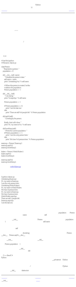 简明 Python 教程
                                            第11章 面向对象的编程
上一页                                           类与对象的方法                下一页



类与对象的方法
我们已经讨论了类与对象的功能部分，现在我们来看一下它的数据部分。事实上，它们只是与
类和对象的名称空间 绑定 的普通变量，即这些名称只在这些类与对象的前提下有效。

有两种类型的 域 ——类的变量和对象的变量，它们根据是类还是对象 拥有 这个变量而区分。

类的变量 由一个类的所有对象（实例）共享使用。只有一个类变量的拷贝，所以当某个对象
对类的变量做了改动的时候，这个改动会反映到所有其他的实例上。

对象的变量 由类的每个对象/实例拥有。因此每个对象有自己对这个域的一份拷贝，即它们不
是共享的，在同一个类的不同实例中，虽然对象的变量有相同的名称，但是是互不相关的。通
过一个例子会使这个易于理解。

使用类与对象的变量
例11.4 使用类与对象的变量

#!/usr/bin/python
# Filename: objvar.py

class Person:
  '''Represents a person.'''
  population = 0

  def __init__(self, name):
    '''Initializes the person's data.'''
    self.name = name
    print '(Initializing %s)' % self.name

    # When this person is created, he/she
    # adds to the population
    Person.population += 1

  def __del__(self):
    '''I am dying.'''
    print '%s says bye.' % self.name

    Person.population -= 1

    if Person.population == 0:
       print 'I am the last one.'
    else:
       print 'There are still %d people left.' % Person.population

  def sayHi(self):
    '''Greeting by the person.

    Really, that's all it does.'''
    print 'Hi, my name is %s.' % self.name

  def howMany(self):
    '''Prints the current population.'''
    if Person.population == 1:
       print 'I am the only person here.'
    else:
       print 'We have %d persons here.' % Person.population

swaroop = Person('Swaroop')
swaroop.sayHi()
swaroop.howMany()

kalam = Person('Abdul Kalam')
kalam.sayHi()
kalam.howMany()

swaroop.sayHi()
swaroop.howMany()

（源文件：code/objvar.py）


输出
$ python objvar.py
(Initializing Swaroop)
Hi, my name is Swaroop.
I am the only person here.
(Initializing Abdul Kalam)
Hi, my name is Abdul Kalam.
We have 2 persons here.
Hi, my name is Swaroop.
We have 2 persons here.
Abdul Kalam says bye.
There are still 1 people left.
Swaroop says bye.
I am the last one.

它如何工作
这是一个很长的例子，但是它有助于说明类与对象的变量的本质。这里，population属于Person
类，因此是一个类的变量。name变量属于对象（它使用self赋值）因此是对象的变量。

观察可以发现__init__方法用一个名字来初始化Person实例。在这个方法中，我们让population
增加1，这是因为我们增加了一个人。同样可以发现，self.name的值根据每个对象指定，这表
明了它作为对象的变量的本质。

记住，你只能使用self变量来参考同一个对象的变量和方法。这被称为 属性参考 。

在这个程序中，我们还看到docstring对于类和方法同样有用。我们可以在运行时使用Person.
__doc__和Person.sayHi.__doc__来分别访问类与方法的文档字符串。

就如同__init__方法一样，还有一个特殊的方法__del__，它在对象消逝的时候被调用。对象消
逝即对象不再被使用，它所占用的内存将返回给系统作它用。在这个方法里面，我们只是简单
地把Person.population减1。

当对象不再被使用时，__del__方法运行，但是很难保证这个方法究竟在 什么时候 运行。如果
你想要指明它的运行，你就得使用del语句，就如同我们在以前的例子中使用的那样。

给C++/Java/C#程序员的注释
Python中所有的类成员（包括数据成员）都是 公共的 ，所有的方法都是 有效的 。
只有一个例外：如果你使用的数据成员名称以 双下划线前缀 比如__privatevar，Python的名称
管理体系会有效地把它作为私有变量。
这样就有一个惯例，如果某个变量只想在类或对象中使用，就应该以单下划线前缀。而其他的
名称都将作为公共的，可以被其他类/对象使用。记住这只是一个惯例，并不是Python所要求
的（与双下划线前缀不同）。
同样，注意__del__方法与 destructor 的概念类似。


上一页                                               上一级                下一页
__init__方法                                          首页                继承
 