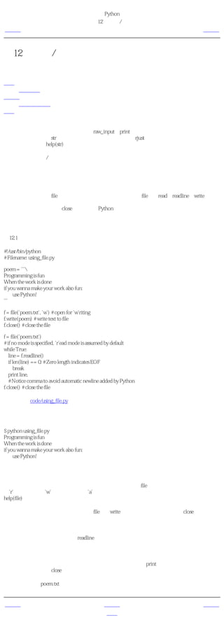 简明 Python 教程
                                                 第12章 输入/输出
上一页                                                  文件         下一页



第12章 输入/输出
目录表

文件
   使用文件
储存器
   储存与取储存
概括

在很多时候，你会想要让你的程序与用户（可能是你自己）交互。你会从用户那里得到输入，
然后打印一些结果。我们可以分别使用raw_input和print语句来完成这些功能。对于输出，你也
可以使用多种多样的str（字符串）类。例如，你能够使用rjust方法来得到一个按一定宽度右对
齐的字符串。利用help(str)获得更多详情。

另一个常用的输入/输出类型是处理文件。创建、读和写文件的能力是许多程序所必需的，我
们将会在这章探索如何实现这些功能。


文件
你可以通过创建一个file类的对象来打开一个文件，分别使用file类的read、readline或write方法来
恰当地读写文件。对文件的读写能力依赖于你在打开文件时指定的模式。最后，当你完成对文
件的操作的时候，你调用close方法来告诉Python我们完成了对文件的使用。

使用文件
例12.1 使用文件

#!/usr/bin/python
# Filename: using_file.py

poem = '''
Programming is fun
When the work is done
if you wanna make your work also fun:
     use Python!
'''

f = file('poem.txt', 'w') # open for 'w'riting
f.write(poem) # write text to file
f.close() # close the file

f = file('poem.txt')
# if no mode is specified, 'r'ead mode is assumed by default
while True:
   line = f.readline()
   if len(line) == 0: # Zero length indicates EOF
       break
   print line,
   # Notice comma to avoid automatic newline added by Python
f.close() # close the file

（源文件：code/using_file.py）


输出
$ python using_file.py
Programming is fun
When the work is done
if you wanna make your work also fun:
     use Python!

它如何工作
首先，我们通过指明我们希望打开的文件和模式来创建一个file类的实例。模式可以为读模式
（'r'）、写模式（'w'）或追加模式（'a'）。事实上还有多得多的模式可以使用，你可以使用
help(file)来了解它们的详情。

我们首先用写模式打开文件，然后使用file类的write方法来写文件，最后我们用close关闭这个文
件。

接下来，我们再一次打开同一个文件来读文件。如果我们没有指定模式，读模式会作为默认的
模式。在一个循环中，我们使用readline方法读文件的每一行。这个方法返回包括行末换行符
的一个完整行。所以，当一个 空的 字符串被返回的时候，即表示文件末已经到达了，于是我
们停止循环。

注意，因为从文件读到的内容已经以换行符结尾，所以我们在print语句上使用逗号来消除自动
换行。最后，我们用close关闭这个文件。

现在，来看一下poem.txt文件的内容来验证程序确实工作正常了。


上一页                                                 上一级         下一页
概括                                                   首页         储存器
 