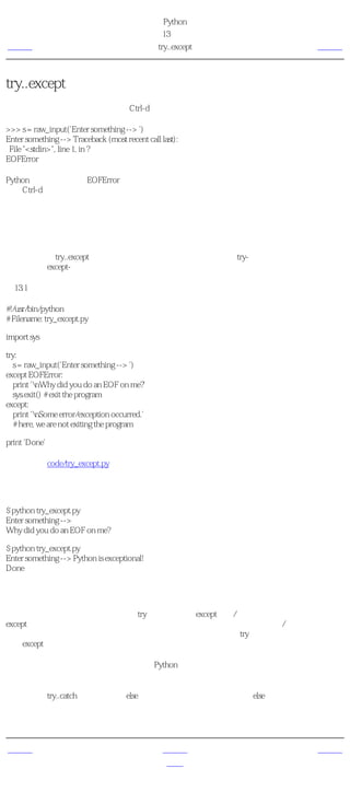 简明 Python 教程
                                              第13章 异常
上一页                                            try..except   下一页



try..except
我们尝试读取用户的一段输入。按Ctrl-d，看一下会发生什么。

>>> s = raw_input('Enter something --> ')
Enter something --> Traceback (most recent call last):
 File "<stdin>", line 1, in ?
EOFError

Python引发了一个称为EOFError的错误，这个错误基本上意味着它发现一个不期望的 文件尾
（由Ctrl-d表示）

接下来，我们将学习如何处理这样的错误。

处理异常
我们可以使用try..except语句来处理异常。我们把通常的语句放在try-块中，而把我们的错误处
理语句放在except-块中。

例13.1 处理异常

#!/usr/bin/python
# Filename: try_except.py

import sys

try:
  s = raw_input('Enter something --> ')
except EOFError:
  print 'nWhy did you do an EOF on me?'
  sys.exit() # exit the program
except:
  print 'nSome error/exception occurred.'
  # here, we are not exiting the program

print 'Done'

（源文件：code/try_except.py）


输出
$ python try_except.py
Enter something -->
Why did you do an EOF on me?

$ python try_except.py
Enter something --> Python is exceptional!
Done

它如何工作
我们把所有可能引发错误的语句放在try块中，然后在except从句/块中处理所有的错误和异常。
except从句可以专门处理单一的错误或异常，或者一组包括在圆括号内的错误/异常。如果没有
给出错误或异常的名称，它会处理 所有的 错误和异常。对于每个try从句，至少都有一个相关
联的except从句。

如果某个错误或异常没有被处理，默认的Python处理器就会被调用。它会终止程序的运行，并
且打印一个消息，我们已经看到了这样的处理。

你还可以让try..catch块关联上一个else从句。当没有异常发生的时候，else从句将被执行。

我们还可以得到异常对象，从而获取更多有个这个异常的信息。这会在下一个例子中说明。


上一页                                              上一级         下一页
错误                                                首页         引发异常
 