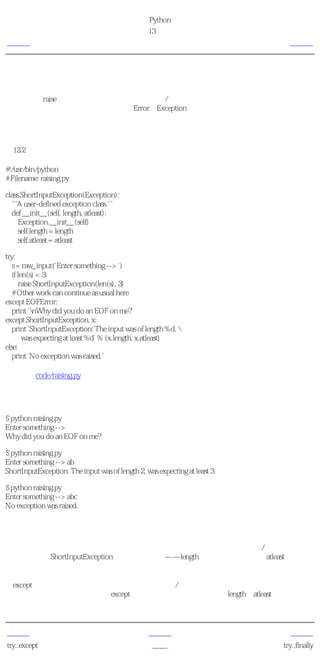 简明 Python 教程
                                             第13章 异常
上一页                                             引发异常                         下一页



引发异常
你可以使用raise语句 引发 异常。你还得指明错误/异常的名称和伴随异常 触发的 异常对象。你
可以引发的错误或异常应该分别是一个Error或Exception类的直接或间接导出类。

如何引发异常
例13.2 如何引发异常

#!/usr/bin/python
# Filename: raising.py

class ShortInputException(Exception):
  '''A user-defined exception class.'''
  def __init__(self, length, atleast):
     Exception.__init__(self)
     self.length = length
     self.atleast = atleast

try:
   s = raw_input('Enter something --> ')
   if len(s) < 3:
       raise ShortInputException(len(s), 3)
   # Other work can continue as usual here
except EOFError:
   print 'nWhy did you do an EOF on me?'
except ShortInputException, x:
   print 'ShortInputException: The input was of length %d, 
        was expecting at least %d' % (x.length, x.atleast)
else:
   print 'No exception was raised.'

源文件（code/raising.py）


输出
$ python raising.py
Enter something -->
Why did you do an EOF on me?

$ python raising.py
Enter something --> ab
ShortInputException: The input was of length 2, was expecting at least 3

$ python raising.py
Enter something --> abc
No exception was raised.

它如何工作
这里，我们创建了我们自己的异常类型，其实我们可以使用任何预定义的异常/错误。这个新
的异常类型是ShortInputException类。它有两个域——length是给定输入的长度，atleast则是程序
期望的最小长度。

在except从句中，我们提供了错误类和用来表示错误/异常对象的变量。这与函数调用中的形参
和实参概念类似。在这个特别的except从句中，我们使用异常对象的length和atleast域来为用户
打印一个恰当的消息。


上一页                                              上一级                         下一页
try..except                                       首页                       try..finally
 