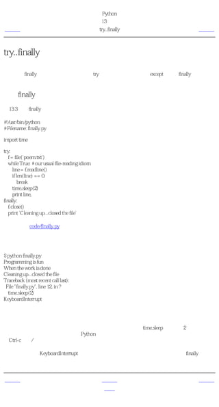 简明 Python 教程
                                                 第13章 异常
上一页                                               try..finally   下一页



try..finally
假如你在读一个文件的时候，希望在无论异常发生与否的情况下都关闭文件，该怎么做呢？这
可以使用finally块来完成。注意，在一个try块下，你可以同时使用except从句和finally块。如果
你要同时使用它们的话，需要把一个嵌入另外一个。

使用finally
例13.3 使用finally

#!/usr/bin/python
# Filename: finally.py

import time

try:
   f = file('poem.txt')
   while True: # our usual file-reading idiom
      line = f.readline()
      if len(line) == 0:
          break
      time.sleep(2)
      print line,
finally:
   f.close()
   print 'Cleaning up...closed the file'

（源文件：code/finally.py）


输出
$ python finally.py
Programming is fun
When the work is done
Cleaning up...closed the file
Traceback (most recent call last):
 File "finally.py", line 12, in ?
  time.sleep(2)
KeyboardInterrupt

它如何工作
我们进行通常的读文件工作，但是我有意在每打印一行之前用time.sleep方法暂停2秒钟。这样
做的原因是让程序运行得慢一些（Python由于其本质通常运行得很快）。在程序运行的时候，
按Ctrl-c中断/取消程序。

我们可以观察到KeyboardInterrupt异常被触发，程序退出。但是在程序退出之前，finally从句仍
然被执行，把文件关闭


上一页                                                上一级           下一页
引发异常                                                首页            概括
 