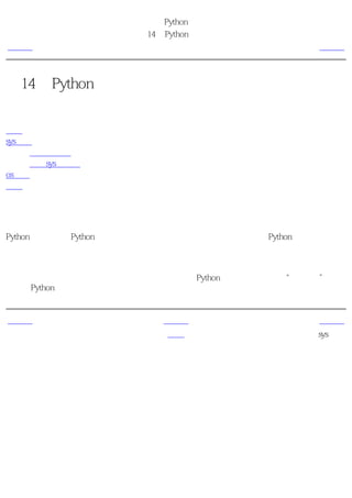 简明 Python 教程
                   第14章 Python标准库
上一页                     简介                    下一页



第14章 Python标准库
目录表

简介
sys模块
     命令行参数
     更多sys的内容
os模块
概括


简介
Python标准库是随Python附带安装的，它包含大量极其有用的模块。熟悉Python标准库是十分
重要的，因为如果你熟悉这些库中的模块，那么你的大多数问题都可以简单快捷地使用它们来
解决。

我们已经研究了一些这个库中的常用模块。你可以在Python附带安装的文档的“库参考”一节
中了解Python标准库中所有模块的完整内容。


上一页                    上一级                    下一页
概括                      首页                    sys模块
 