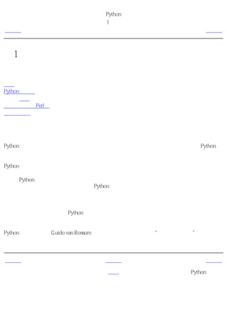 简明 Python 教程
                      第1章 介绍
上一页                      简介                      下一页



第1章 介绍
目录表

简介
Python的特色
      概括
为什么不使用Perl？
程序员的话


简介
Python语言是少有的一种可以称得上即简单又功能强大的编程语言。你将惊喜地发现Python语
言是多么地简单，它注重的是如何解决问题而不是编程语言的语法和结构。

Python的官方介绍是：

   Python是一种简单易学，功能强大的编程语言，它有高效率的高层数据结构，简
   单而有效地实现面向对象编程。Python简洁的语法和对动态输入的支持，再加上
   解释性语言的本质，使得它在大多数平台上的许多领域都是一个理想的脚本语
   言，特别适用于快速的应用程序开发。

我会在下一节里详细地讨论Python的这些特点。

注释
Python语言的创造者Guido van Rossum是根据英国广播公司的节目“蟒蛇飞行马戏”命名这个
语言的，并非他本人特别喜欢蛇缠起它们的长身躯碾死动物觅食。


上一页                     上一级                      下一页
值得思考的一些
                         首页                  Python的特色
东西
 