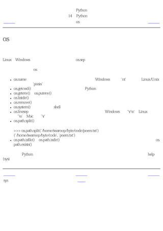 简明 Python 教程
                          第14章 Python标准库
上一页                            os模块                          下一页



os模块
这个模块包含普遍的操作系统功能。如果你希望你的程序能够与平台无关的话，这个模块是尤
为重要的。即它允许一个程序在编写后不需要任何改动，也不会发生任何问题，就可以在
Linux和Windows下运行。一个例子就是使用os.sep可以取代操作系统特定的路径分割符。

下面列出了一些在os模块中比较有用的部分。它们中的大多数都简单明了。

  ●   os.name字符串指示你正在使用的平台。比如对于Windows，它是'nt'，而对于Linux/Unix
      用户，它是'posix'。
  ●   os.getcwd()函数得到当前工作目录，即当前Python脚本工作的目录路径。
  ●   os.getenv()和os.putenv()函数分别用来读取和设置环境变量。
  ●   os.listdir()返回指定目录下的所有文件和目录名。
  ●   os.remove()函数用来删除一个文件。
  ●   os.system()函数用来运行shell命令。
  ●   os.linesep字符串给出当前平台使用的行终止符。例如，Windows使用'rn'，Linux使
      用'n'而Mac使用'r'。
  ●   os.path.split()函数返回一个路径的目录名和文件名。

      >>> os.path.split('/home/swaroop/byte/code/poem.txt')
      ('/home/swaroop/byte/code', 'poem.txt')
  ●   os.path.isfile()和os.path.isdir()函数分别检验给出的路径是一个文件还是目录。类似地，os.
      path.exists()函数用来检验给出的路径是否真地存在。

你可以利用Python标准文档去探索更多有关这些函数和变量的详细知识。你也可以使用help
(sys)等等。


上一页                            上一级                           下一页
sys模块                           首页                            概括
 