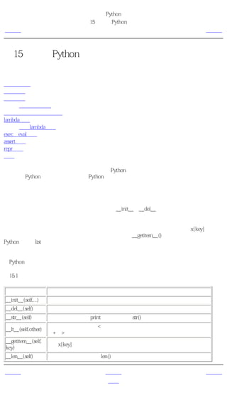 简明 Python 教程
                             第15章 更多Python的内容
上一页                              特殊的方法                 下一页



第15章 更多Python的内容
目录表

特殊的方法
单语句块
列表综合
       使用列表综合
在函数中接收元组和列表
lambda形式
       使用lambda形式
exec和eval语句
assert语句
repr函数
概括

到目前为止，我们已经学习了绝大多数常用的Python知识。在这一章中，我们将要学习另外一
些方面的Python知识，从而使我们对Python的了解更加 完整 。


特殊的方法
在类中有一些特殊的方法具有特殊的意义，比如__init__和__del__方法，它们的重要性我们已
经学习过了。

一般说来，特殊的方法都被用来模仿某个行为。例如，如果你想要为你的类使用x[key]这样的
索引操作（就像列表和元组一样），那么你只需要实现__getitem__()方法就可以了。想一下，
Python就是对list类这样做的！

下面这个表中列出了一些有用的特殊方法。如果你想要知道所有的特殊方法，你可以在
《Python参考手册》中找到一个庞大的列表。

表15.1 一些特殊的方法

       名称                               说明
__init__(self,...)   这个方法在新建对象恰好要被返回使用之前被调用。
__del__(self)        恰好在对象要被删除之前调用。
__str__(self)        在我们对对象使用print语句或是使用str()的时候调用。
                     当使用 小于 运算符（<）的时候调用。类似地，对于所有的运算符
__lt__(self,other)
                     （+，>等等）都有特殊的方法。
__getitem__(self,
                     使用x[key]索引操作符的时候调用。
key)
__len__(self)        对序列对象使用内建的len()函数的时候调用。

上一页                               上一级                  下一页
概括                                 首页                 单语句块
 