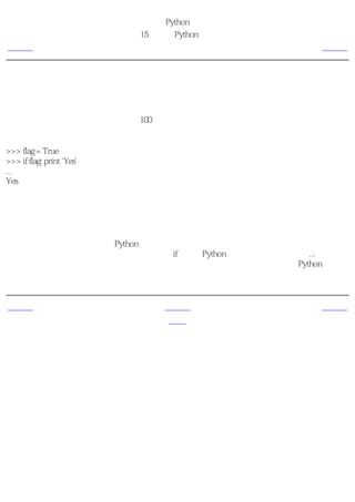 简明 Python 教程
                           第15章 更多Python的内容
上一页                             单语句块          下一页



单语句块
现在，你已经很深刻地理解了每一个语句块是通过它的缩进层次与其它块区分开来的。然而这
在大多数情况下是正确的，但是并非100％的准确。如果你的语句块只包含一句语句，那么你
可以在条件语句或循环语句的同一行指明它。下面这个例子清晰地说明了这一点：

>>> flag = True
>>> if flag: print 'Yes'
...
Yes

就如你所看见的，单个语句被直接使用而不是作为一个独立的块使用。虽然这样做可以使你的
程序变得 小一些 ，但是除了检验错误之外我强烈建议你不要使用这种缩略方法。不使用它的
一个主要的理由是一旦你使用了恰当的缩进，你就可以很方便地添加一个额外的语句。

另外，注意在使用交互模式的Python解释器的时候，它会通过恰当地改变提示符来帮助你输入
语句。在上面这个例子中，当你输入了关键字if之后，Python解释器把提示符改变为...以表示语
句还没有结束。在这种情况下，我们按回车键用来确认语句已经完整了。然后，Python完成整
个语句的执行，并且返回原来的提示符并且等待下一句输入。


上一页                             上一级           下一页
特殊的方法                            首页           列表综合
 