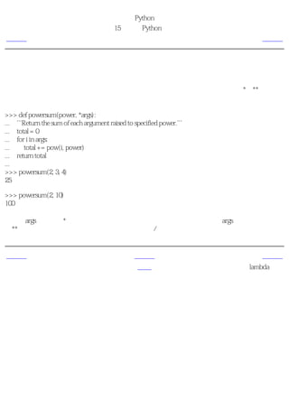 简明 Python 教程
                                       第15章 更多Python的内容
上一页                                    在函数中接收元组和列表                        下一页



在函数中接收元组和列表
当要使函数接收元组或字典形式的参数的时候，有一种特殊的方法，它分别使用*和**前缀。
这种方法在函数需要获取可变数量的参数的时候特别有用。

>>> def powersum(power, *args):
... '''Return the sum of each argument raised to specified power.'''
... total = 0
... for i in args:
...     total += pow(i, power)
... return total
...
>>> powersum(2, 3, 4)
25

>>> powersum(2, 10)
100

由于在args变量前有*前缀，所有多余的函数参数都会作为一个元组存储在args中。如果使用的
是**前缀，多余的参数则会被认为是一个字典的键/值对。


上一页                                              上一级                      下一页
列表综合                                              首页                   lambda形式
 