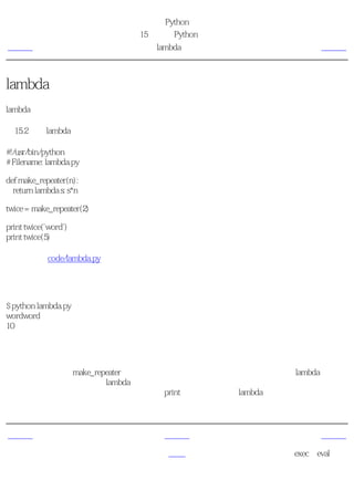 简明 Python 教程
                           第15章 更多Python的内容
上一页                            lambda形式            下一页



lambda形式
lambda语句被用来创建新的函数对象，并且在运行时返回它们。

例15.2 使用lambda形式

#!/usr/bin/python
# Filename: lambda.py

def make_repeater(n):
  return lambda s: s*n

twice = make_repeater(2)

print twice('word')
print twice(5)

（源文件：code/lambda.py）


输出
$ python lambda.py
wordword
10

它如何工作
这里，我们使用了make_repeater函数在运行时创建新的函数对象，并且返回它。lambda语句用
来创建函数对象。本质上，lambda需要一个参数，后面仅跟单个表达式作为函数体，而表达式
的值被这个新建的函数返回。注意，即便是print语句也不能用在lambda形式中，只能使用表达
式。


上一页                             上一级                下一页
在函数中接收元
                                 首页           exec和eval语句
组和列表
 