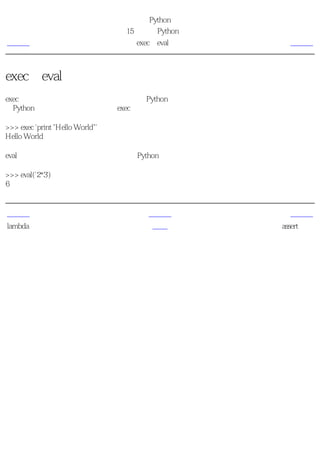 简明 Python 教程
                                 第15章 更多Python的内容
上一页                                 exec和eval语句       下一页



exec和eval语句
exec语句用来执行储存在字符串或文件中的Python语句。例如，我们可以在运行时生成一个包
含Python代码的字符串，然后使用exec语句执行这些语句。下面是一个简单的例子。

>>> exec 'print "Hello World"'
Hello World

eval语句用来计算存储在字符串中的有效Python表达式。下面是一个简单的例子。

>>> eval('2*3')
6


上一页                                   上一级             下一页
lambda形式                               首页           assert语句
 