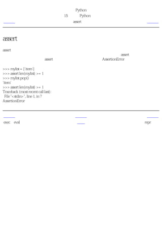 简明 Python 教程
                                     第15章 更多Python的内容
上一页                                      assert语句        下一页



assert语句
assert语句用来声明某个条件是真的。例如，如果你非常确信某个你使用的列表中至少有一个
元素，而你想要检验这一点，并且在它非真的时候引发一个错误，那么assert语句是应用在这
种情形下的理想语句。当assert语句失败的时候，会引发一个AssertionError。

>>> mylist = ['item']
>>> assert len(mylist) >= 1
>>> mylist.pop()
'item'
>>> assert len(mylist) >= 1
Traceback (most recent call last):
  File "<stdin>", line 1, in ?
AssertionError


上一页                                       上一级            下一页
exec和eval语句                                首页           repr函数
 