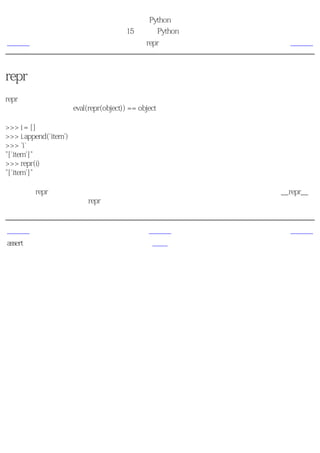 简明 Python 教程
                       第15章 更多Python的内容
上一页                         repr函数          下一页



repr函数
repr函数用来取得对象的规范字符串表示。反引号（也称转换符）可以完成相同的功能。注
意，在大多数时候有eval(repr(object)) == object。

>>> i = []
>>> i.append('item')
>>> `i`
"['item']"
>>> repr(i)
"['item']"

基本上，repr函数和反引号用来获取对象的可打印的表示形式。你可以通过定义类的__repr__
方法来控制你的对象在被repr函数调用的时候返回的内容。


上一页                         上一级             下一页
assert语句                     首页              概括
 