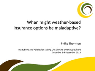 When might weather-based
insurance options be maladaptive?
Philip Thornton
Institutions and Policies for Scaling Out Climate Smart Agriculture
Colombo, 2-3 December 2013

 