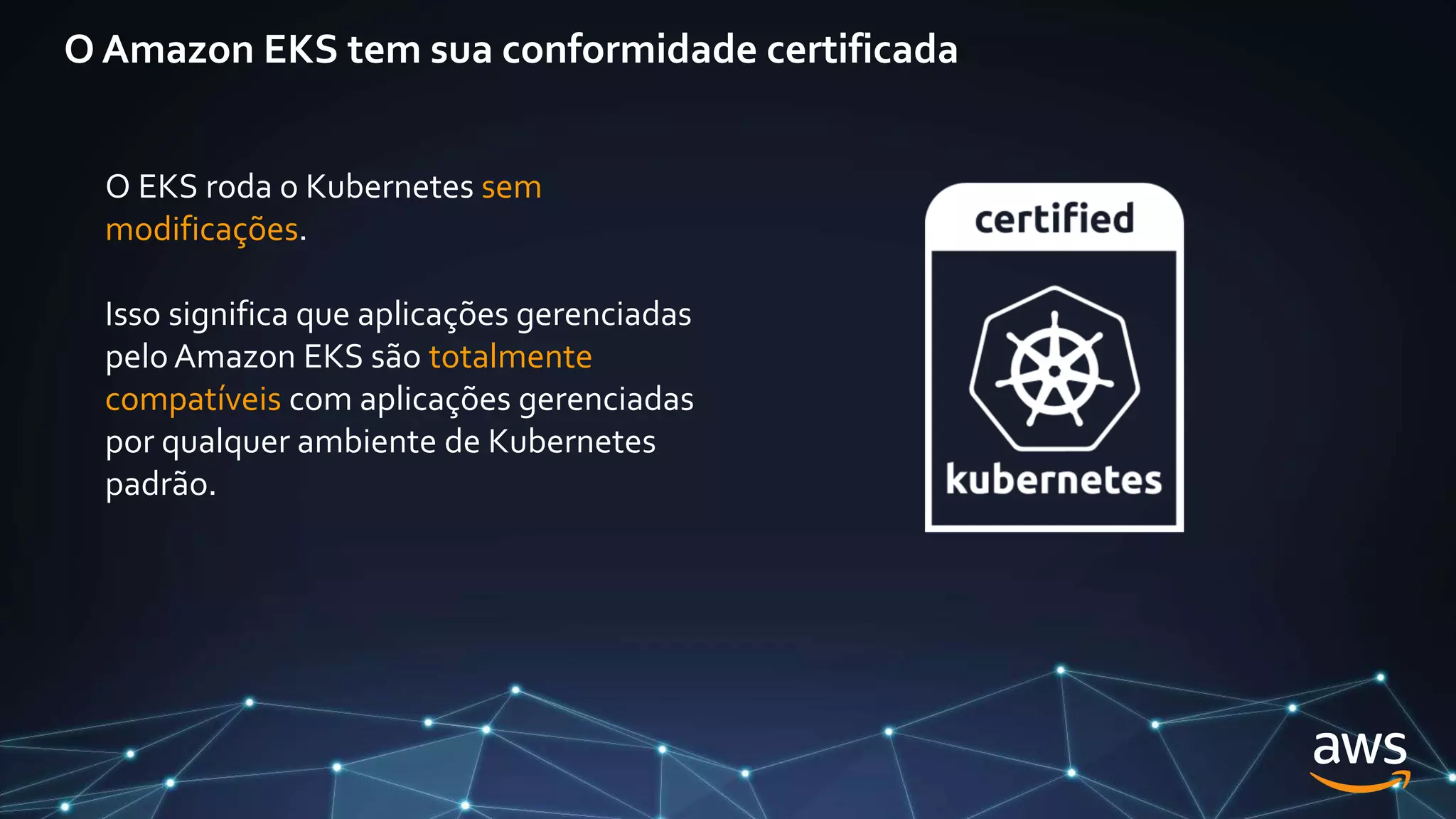 O Amazon EKS tem sua conformidade certificada
O EKS roda o Kubernetes sem
modificações.
Isso significa que aplicações gerenciadas
pelo Amazon EKS são totalmente
compatíveis com aplicações gerenciadas
por qualquer ambiente de Kubernetes
padrão.
 