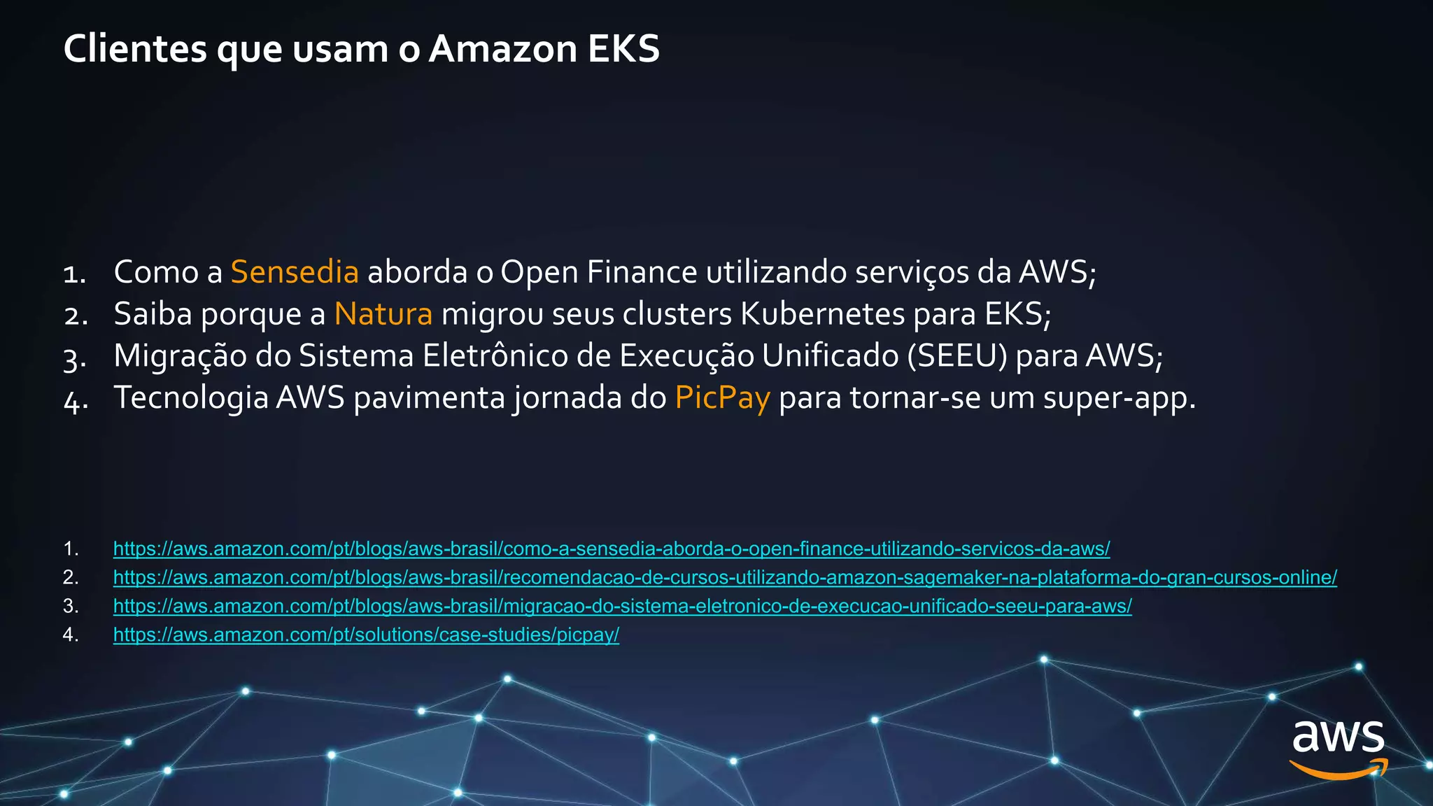 Clientes que usam o Amazon EKS
1. Como a Sensedia aborda o Open Finance utilizando serviços da AWS;
2. Saiba porque a Natura migrou seus clusters Kubernetes para EKS;
3. Migração do Sistema Eletrônico de Execução Unificado (SEEU) para AWS;
4. Tecnologia AWS pavimenta jornada do PicPay para tornar-se um super-app.
1. https://aws.amazon.com/pt/blogs/aws-brasil/como-a-sensedia-aborda-o-open-finance-utilizando-servicos-da-aws/
2. https://aws.amazon.com/pt/blogs/aws-brasil/recomendacao-de-cursos-utilizando-amazon-sagemaker-na-plataforma-do-gran-cursos-online/
3. https://aws.amazon.com/pt/blogs/aws-brasil/migracao-do-sistema-eletronico-de-execucao-unificado-seeu-para-aws/
4. https://aws.amazon.com/pt/solutions/case-studies/picpay/
 