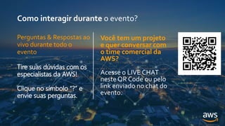 Como interagir durante o evento?
Você tem um projeto
e quer conversar com
o time comercial da
AWS?
Acesse o LIVE CHAT
neste QR Code ou pelo
link enviado no chat do
evento.
Perguntas & Respostas ao
vivo durante todo o
evento
Tire suas dúvidas com os
especialistas da AWS!
Clique no símbolo “?” e
envie suas perguntas.
 