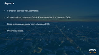 Agenda
• Conceitos básicos de Kubernetes;
• Como funciona o Amazon Elastic Kubernetes Service (Amazon EKS);
• Boas práticas para iniciar com o Amazon EKS;
• Próximos passos.
 
