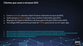 Clientes que usam o Amazon EKS
1. Como a Sensedia aborda o Open Finance utilizando serviços da AWS;
2. Saiba porque a Natura migrou seus clusters Kubernetes para EKS;
3. Migração do Sistema Eletrônico de Execução Unificado (SEEU) para AWS;
4. Tecnologia AWS pavimenta jornada do PicPay para tornar-se um super-app.
1. https://aws.amazon.com/pt/blogs/aws-brasil/como-a-sensedia-aborda-o-open-finance-utilizando-servicos-da-aws/
2. https://aws.amazon.com/pt/blogs/aws-brasil/recomendacao-de-cursos-utilizando-amazon-sagemaker-na-plataforma-do-gran-cursos-online/
3. https://aws.amazon.com/pt/blogs/aws-brasil/migracao-do-sistema-eletronico-de-execucao-unificado-seeu-para-aws/
4. https://aws.amazon.com/pt/solutions/case-studies/picpay/
 