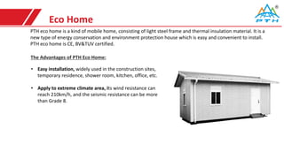 Eco Home
PTH eco home is a kind of mobile home, consisting of light steel frame and thermal insulation material. It is a
new type of energy conservation and environment protection house which is easy and convenient to install.
PTH eco home is CE, BV&TUV certified.
• Easy installation, widely used in the construction sites,
temporary residence, shower room, kitchen, office, etc.
• Apply to extreme climate area, its wind resistance can
reach 210km/h, and the seismic resistance can be more
than Grade 8.
The Advantages of PTH Eco Home:
 