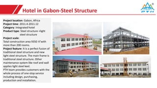 Hotel in Gabon-Steel Structure
Project location: Gabon, Africa
Project time: 2011.4-2011.12
Category: Integrated hotel
Product type: Steel structure +light
steel structure
Project scale:
Total construction area 9350 ㎡with
more than 200 rooms.
Project feature: It is a perfect fusion of
traditional steel structure and new
light steel structure. The main frame is
traditional steel structure. Other
maintenance system like roof and wall
applies light steel keel.
PTH team provides customers with the
whole process of one-stop service
including design, purchasing,
production and installation.
 
