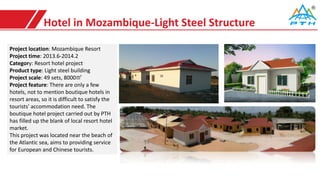 Hotel in Mozambique-Light Steel Structure
Project location: Mozambique Resort
Project time: 2013.6-2014.2
Category: Resort hotel project
Product type: Light steel building
Project scale: 49 sets, 8000㎡
Project feature: There are only a few
hotels, not to mention boutique hotels in
resort areas, so it is difficult to satisfy the
tourists' accommodation need. The
boutique hotel project carried out by PTH
has filled up the blank of local resort hotel
market.
This project was located near the beach of
the Atlantic sea, aims to providing service
for European and Chinese tourists.
 