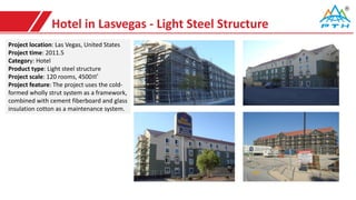 Hotel in Lasvegas - Light Steel Structure
Project location: Las Vegas, United States
Project time: 2011.5
Category: Hotel
Product type: Light steel structure
Project scale: 120 rooms, 4500㎡
Project feature: The project uses the cold-
formed wholly strut system as a framework,
combined with cement fiberboard and glass
insulation cotton as a maintenance system.
 