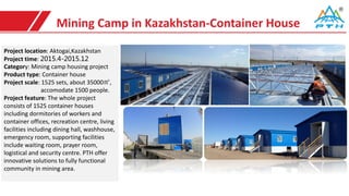 Mining Camp in Kazakhstan-Container House
Project location: Aktogai,Kazakhstan
Project time: 2015.4-2015.12
Category: Mining camp housing project
Product type: Container house
Project scale: 1525 sets, about 35000㎡,
accomodate 1500 people.
Project feature: The whole project
consists of 1525 container houses
including dormitories of workers and
container offices, recreation centre, living
facilities including dining hall, washhouse,
emergency room, supporting facilities
include waiting room, prayer room,
logistical and security centre. PTH offer
innovative solutions to fully functional
community in mining area.
 