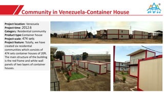 Community in Venezuela-Container House
Project location: Venezuela
Project time: 2012.6
Category: Residential community
Product type:Container house
Project scale: 474 sets
Project feature: Totally, we have
created six residential
communities which consists of
474 sets container houses of 20ft.
The main structure of the building
is the red frame and white wall
panels of two layers of container
houses.
 