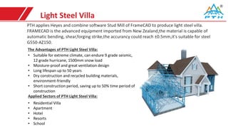 Light Steel Villa
PTH applies Heyes and combine software Stud Mill of FrameCAD to produce light steel villa.
FRAMECAD is the advanced equipment imported from New Zealand,the material is capable of
automatic bending, shear,forging strike,the accurancy could reach ±0.5mm,it's suitable for steel
G550-AZ150.
• Suitable for extreme climate, can endure 9 grade seismic,
12 grade hurricane, 1500mm snow load
• Moisture-proof and great ventilation design
• Long lifespan up to 50 years
• Dry construction and recycled building materials,
environment-friendly
• Short construction period, saving up to 50% time period of
construction
The Advantages of PTH Light Steel Villa:
Applied Sectors of PTH Light Steel Villa:
• Residential Villa
• Apartment
• Hotel
• Resorts
• School
 