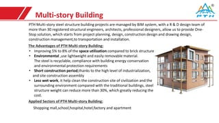 Multi-story Building
PTH Multi-story steel structure building projects are managed by BIM system, with a R & D design team of
more than 30 registered structural engineers, architects, professional designers, allow us to provide One-
Stop solution, which starts from project planning, design, construction design and drawing design,
construction management,to transportation and installation.
Shopping mall,school,hospital,hotel,factory and apartment
The Advantages of PTH Multi-story Building:
• Improving 5% to 8% of the space utilization compared to brick structure
• Environmental ,use lightweight and easily removable material.
The steel is recyclable, compliance with building energy conservation
and environmental protection requirements
• Short construction period,thanks to the high level of industrialization,
and site construction assembly
• Less wet work, it help clean the construction site of civilization and the
surrounding environment compared with the traditional buildings, steel
structure weight can reduce more than 30%, which greatly reducing the
cost.
Applied Sectors of PTH Multi-story Building:
 