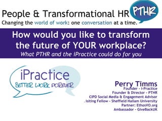 How would you like to transform
the future of YOUR workplace?
What PTHR and the iPractice could do for you
Perry TimmsFounder - i-Practice
Founder & Director - PTHR
CIPD Social Media & Engagement Advisor
Visiting Fellow - Sheffield Hallam University
Partner: EthosVO.org
Ambassador - GiveBackUK
 