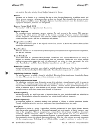 pthread(3T)

pthread(3T)
(Pthread Library)

end result is that a low-priority thread blocks a high-priority thread.
Process
A process can be thought of as a container for one or more threads of execution, an address space, and
shared process resources. All processes have at least one thread. Each thread in the process executes
within the process’ address space. Examples of process-shared resources are open ﬁle descriptors, message queue descriptors, mutexes, and semaphores.
Process Control Block (PCB)
This structure holds the register context of a process.
Process Structure
The operating system maintains a process structure for each process in the system. This structure
represents the actual process internally in the system. A sample of process structure information
includes the process ID, the process’ set of open ﬁles, and the signal vector. The process structure and the
values contained within it are part of the context of a process.
Program Counter (PC)
The program counter is part of the register context of a process. It holds the address of the current
instruction to be executed.
Race Condition
When the result of two or more threads performing an operation depends on unpredictable timing factors,
this is a race condition.
Read-Write Lock
A read-write lock is a synchronization primitive. Read-write locks provide threads with the ability to
regulate or serialize access to process-shared data and resources. Read-write locks allow multiple
readers to concurrently acquire the read lock whereas only one writer at a time may acquire the write
lock. These locks are useful for shared data that is mostly read and only rarely written.
Reentrant Function
A reentrant function is one that when called by multiple threads, behaves as if the function was called
serially, one after another, by the different threads. These functions may execute in parallel.

p

Scheduling Allocation Domain
The set of processors on which a thread is scheduled. The size of this domain may dynamically change
over time. Threads may also be moved from one domain to another.
Scheduling Contention Scope
The scheduling contention scope deﬁnes the group of threads that a thread competes with for access to
resources. The contention scope is most often associated with access to a processor. However, this scope
may also be used when threads compete for other resources. Threads with the system scope compete for
access to resources with all other threads in the system. Threads with the process scope compete for
access to resources with other process scope threads in the process.
Scheduling Policy
A scheduling policy is a set of rules used to determine how and when multiple threads are scheduled to
execute. The scheduling policy also determines how long a thread is allowed to execute.
Scheduling Priority
A scheduling priority is a numeric priority value assigned to threads in certain scheduling policies.
Threads with higher priorities are given preference when scheduling decisions are made.
Semaphore
A semaphore is similar to a mutex. A semaphore regulates access to one or more shared objects. A semaphore has a value associated with it. The value is generally set to the number of shared resources regulated by the semaphore. When a semaphore has a value of one, it is a binary semaphore. A mutex is
essentially a binary semaphore. When a semaphore has a value greater than one, it is known as a
counting semaphore. A counting semaphore can be locked by multiple threads simultaneously. Each time
the semaphore is locked, the value is decremented by one. After the value reaches zero, new attempts to
lock the semaphore cause the locking thread to block until the semaphore is unlocked by another thread.
10

Hewlett-Packard Company

− 10 −

HP-UX 11i Version 3: September 2010

 