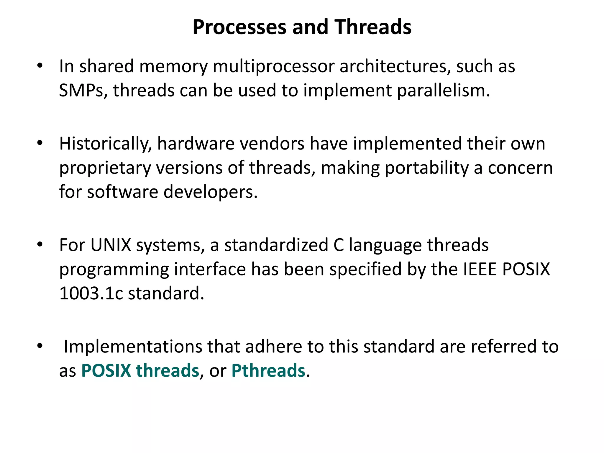 Processes and Threads
• In shared memory multiprocessor architectures, such as
SMPs, threads can be used to implement parallelism.
• Historically, hardware vendors have implemented their own
proprietary versions of threads, making portability a concern
for software developers.
• For UNIX systems, a standardized C language threads
programming interface has been specified by the IEEE POSIX
1003.1c standard.
• Implementations that adhere to this standard are referred to
as POSIX threads, or Pthreads.
 