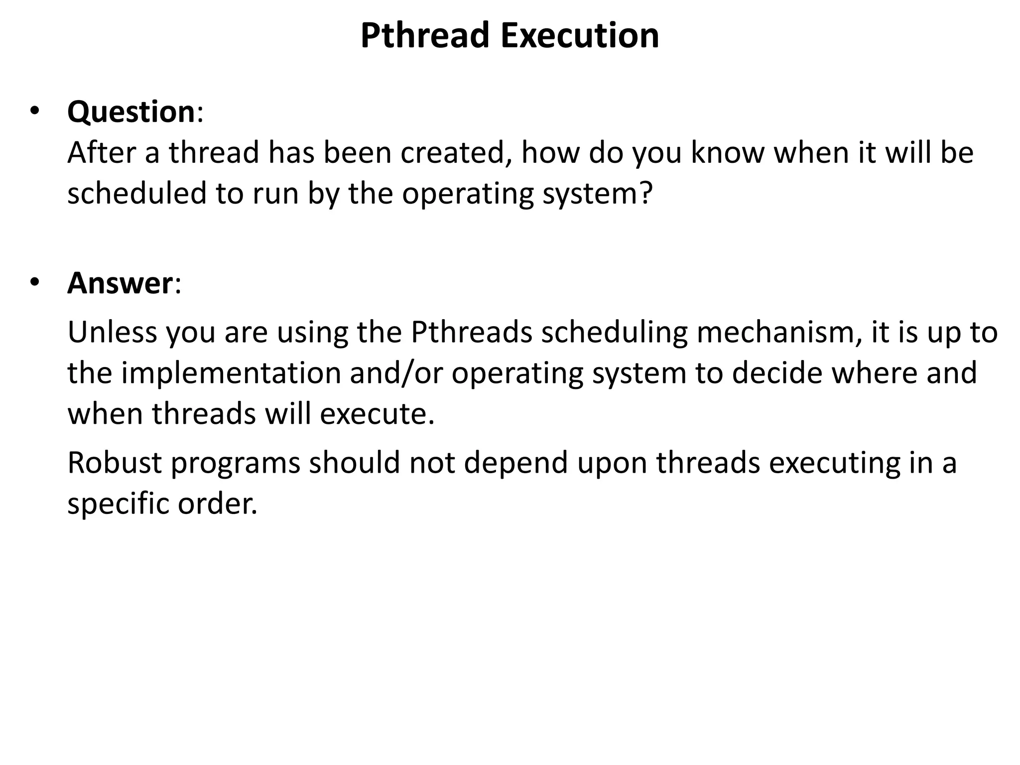 Pthread Execution
• Question:
After a thread has been created, how do you know when it will be
scheduled to run by the operating system?
• Answer:
Unless you are using the Pthreads scheduling mechanism, it is up to
the implementation and/or operating system to decide where and
when threads will execute.
Robust programs should not depend upon threads executing in a
specific order.
 