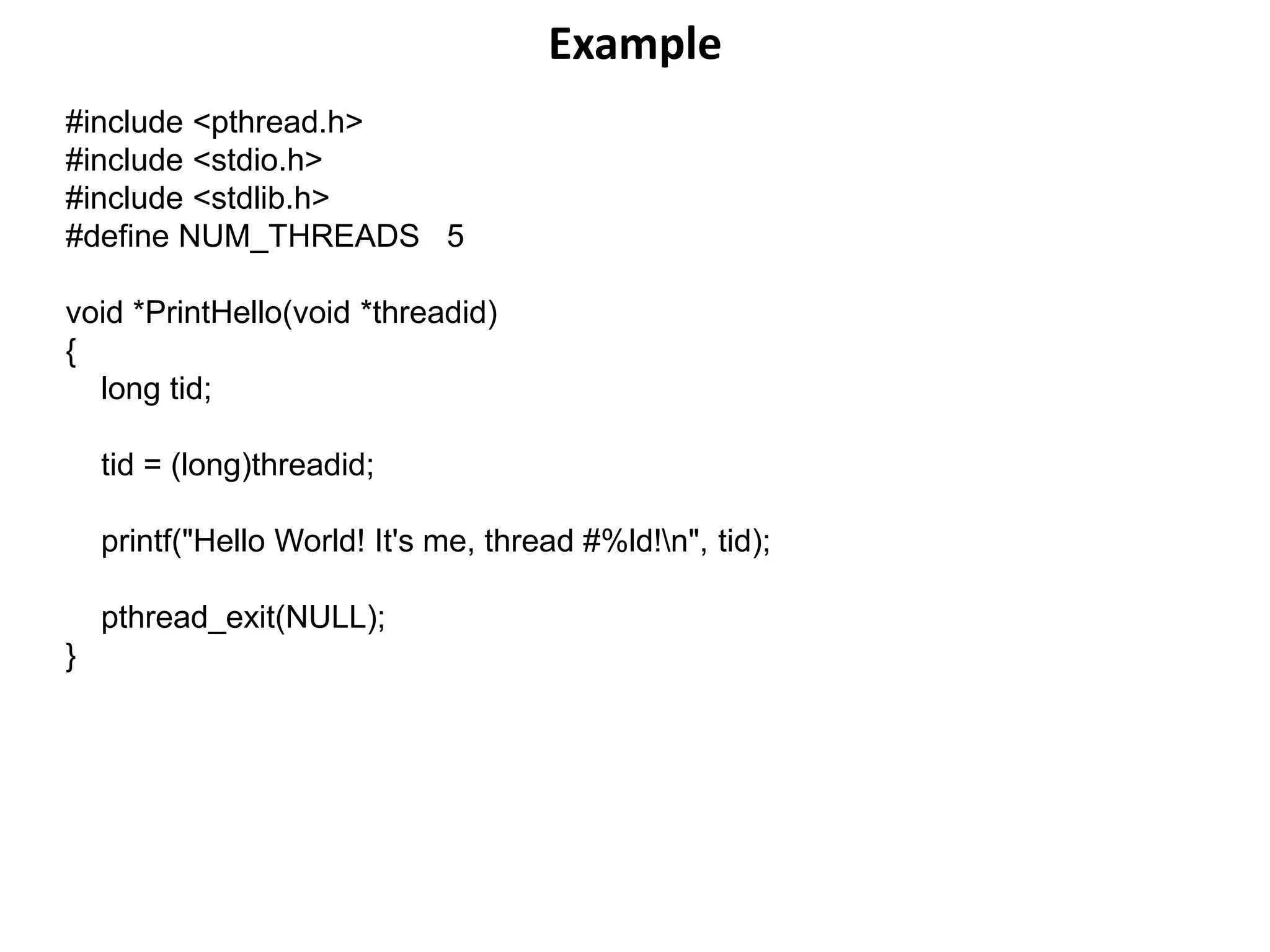 Example
#include <pthread.h>
#include <stdio.h>
#include <stdlib.h>
#define NUM_THREADS 5
void *PrintHello(void *threadid)
{
long tid;
tid = (long)threadid;
printf("Hello World! It's me, thread #%ld!n", tid);
pthread_exit(NULL);
}
 