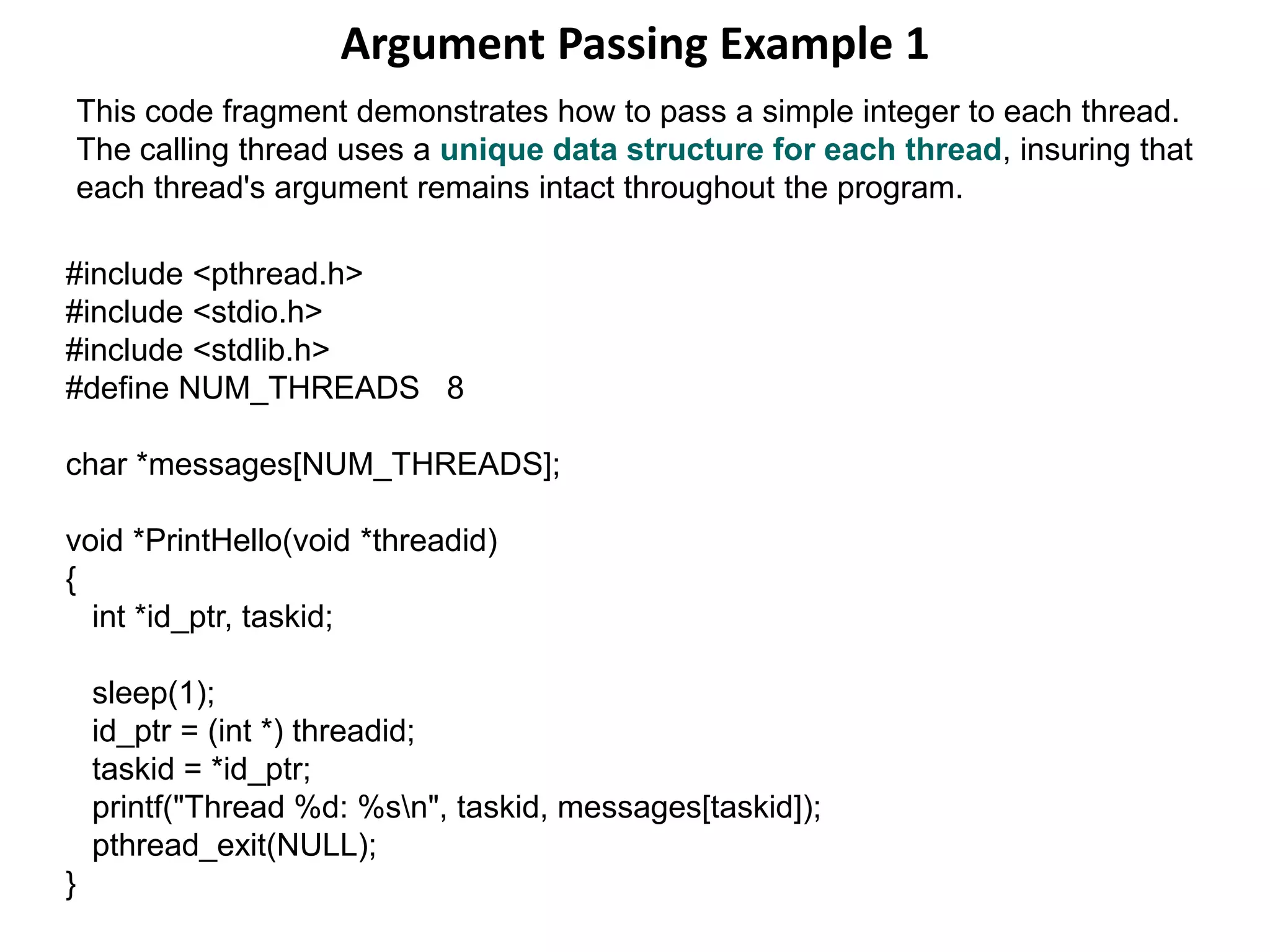 Argument Passing Example 1
#include <pthread.h>
#include <stdio.h>
#include <stdlib.h>
#define NUM_THREADS 8
char *messages[NUM_THREADS];
void *PrintHello(void *threadid)
{
int *id_ptr, taskid;
sleep(1);
id_ptr = (int *) threadid;
taskid = *id_ptr;
printf("Thread %d: %sn", taskid, messages[taskid]);
pthread_exit(NULL);
}
This code fragment demonstrates how to pass a simple integer to each thread.
The calling thread uses a unique data structure for each thread, insuring that
each thread's argument remains intact throughout the program.
 
