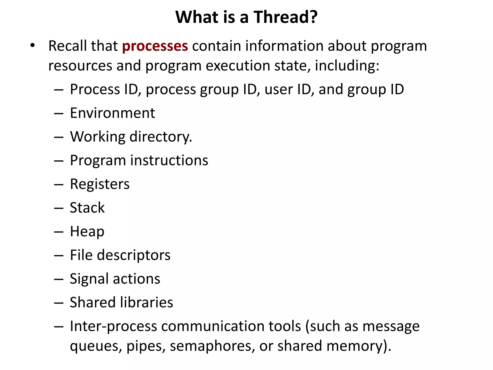 What is a Thread?
• Recall that processes contain information about program
resources and program execution state, including:
– Process ID, process group ID, user ID, and group ID
– Environment
– Working directory.
– Program instructions
– Registers
– Stack
– Heap
– File descriptors
– Signal actions
– Shared libraries
– Inter-process communication tools (such as message
queues, pipes, semaphores, or shared memory).
 
